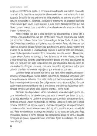 44
Contos Melhores - 2014
surge e a monotonia se acaba. O criminoso esquartejando sua mulher, colocando
num baú e de repente me surpreende observando tudo. Uma testemunha a ser
apagada. Ele sairia de seu apartamento, viria ao prédio em que me encontro, en-
traria no meu quarto e... Surpresa...Veria que a testemunha de acusação não tinha
como escapar pela janela e nem quebrar a outra perna. Notaria também que mal
falava com um lado da boca e nem teria o trabalho de cometer mais um crime. Já
era um homem morto...
Olho o dedão dos pés e eles parecem tão distantes!Todo o corpo até o
pescoço uma grande massa fixa. Um ponto imóvel naquela cidade imensa; cidade
que aprendi a conhecer desde cedo com os colegas Janjão, Pituba, Ourives e Pé-
-de-Chinelo, figuras exóticas e singulares, mas não vieram.Talvez não tivessem co-
ragem de me ver ali deitado.Foi com eles que desbravei a noite. Janjão me ensinara
a fumar; Pé-de-Chinelo, a uma boa briga; Ourives, a saborear todo tipo de bebida,
e com Pituba,aprendi a conversar. Bons camaradas, mas não vieram... Na verdade,
poucos vieram.Apenas no começo o fluxo de pessoas foi mais intenso, mas logo
o encanto que toda tragédia despertanoinício se perdeu em meio aos afazeres de
cada um. Ninguém tem tanto tempo assim pra ficar chorando à beira da cama de
um moribundo. Chegam um a um, com uma das mãos segurando a outra, sem
palavras pra dizer, no fundo se regozijando que antes eu do que eles.
A noite é longa para quem não tem o que fazer. Olhei o quarto, enxerguei-
sombras. Um suporte para roupas do lado esquerdo me observava. Olhei para “ele”
e mesenti como se estivesse com visita; visita que examinavaapenas, nada dizia.
Esse sim seria grande camarada. Sem julgamentos, censuras,acusações, não quer
saber o que aconteceu.Olhamo-nos e em silêncio era como se fizéssemos confi-
dências, como só um amigo faria. Mas me retenho... Tenho medo.
O medo! Transfigurado em várias camadas,ele se desdobra pelo quarto es-
curo, tomando a forma de alguém que possa estar a me ouvir por detrás da porta,
da parede, escondido no banheiro, embaixo da cama, no teto, atocaiado no forro,
dentro do armário. Era um medo antigo, da infância. Cobria-se à noite com o lençol
como se este fosse um escudo, que me envolvia e me protegia. Meus paisdormiam
num dos quartos; meus irmãos,em outro, todos juntos, empilhados, e eu no sofá da
sala. Volta e meia retirava a cabeça para respirar ou por causa do calor, para logo
em seguida retornar à minha posição, não conseguindo pegar no sono, e quando
conseguia um pouco, logoacordava em pesadelos. Agora meus braços não puxam
mais o lençol.
 