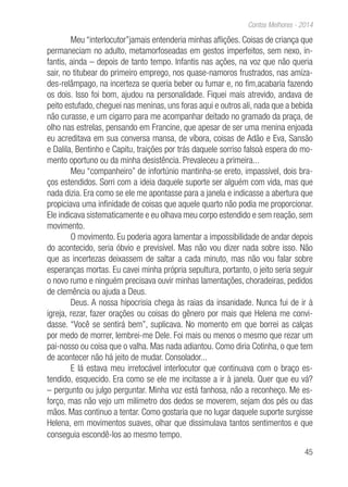 45
Contos Melhores - 2014
Meu “interlocutor”jamais entenderia minhas aflições. Coisas de criança que
permaneciam no adulto, metamorfoseadas em gestos imperfeitos, sem nexo, in-
fantis, ainda – depois de tanto tempo. Infantis nas ações, na voz que não queria
sair, no titubear do primeiro emprego, nos quase-namoros frustrados, nas amiza-
des-relâmpago, na incerteza se queria beber ou fumar e, no fim,acabaria fazendo
os dois. Isso foi bom, ajudou na personalidade. Fiquei mais atrevido, andava de
peito estufado, cheguei nas meninas, uns foras aqui e outros ali, nada que a bebida
não curasse, e um cigarro para me acompanhar deitado no gramado da praça, de
olho nas estrelas, pensando em Francine, que apesar de ser uma menina enjoada
eu acreditava em sua conversa mansa, de víbora, coisas de Adão e Eva, Sansão
e Dalila, Bentinho e Capitu, traições por trás daquele sorriso falsoà espera do mo-
mento oportuno ou da minha desistência. Prevaleceu a primeira...
Meu “companheiro” de infortúnio mantinha-se ereto, impassível, dois bra-
ços estendidos. Sorri com a ideia daquele suporte ser alguém com vida, mas que
nada dizia. Era como se ele me apontasse para a janela e indicasse a abertura que
propiciava uma infinidade de coisas que aquele quarto não podia me proporcionar.
Ele indicava sistematicamente e eu olhava meu corpo estendido e sem reação, sem
movimento.
O movimento. Eu poderia agora lamentar a impossibilidade de andar depois
do acontecido, seria óbvio e previsível. Mas não vou dizer nada sobre isso. Não
que as incertezas deixassem de saltar a cada minuto, mas não vou falar sobre
esperanças mortas. Eu cavei minha própria sepultura, portanto, o jeito seria seguir
o novo rumo e ninguém precisava ouvir minhas lamentações, choradeiras, pedidos
de clemência ou ajuda a Deus.
Deus. A nossa hipocrisia chega às raias da insanidade. Nunca fui de ir à
igreja, rezar, fazer orações ou coisas do gênero por mais que Helena me convi-
dasse. “Você se sentirá bem”, suplicava. No momento em que borrei as calças
por medo de morrer, lembrei-me Dele. Foi mais ou menos o mesmo que rezar um
pai-nosso ou coisa que o valha. Mas nada adiantou. Como diria Cotinha, o que tem
de acontecer não há jeito de mudar. Consolador...
E lá estava meu irretocável interlocutor que continuava com o braço es-
tendido, esquecido. Era como se ele me incitasse a ir à janela. Quer que eu vá?
– pergunto ou julgo perguntar. Minha voz está fanhosa, não a reconheço. Me es-
forço, mas não vejo um milímetro dos dedos se moverem, sejam dos pés ou das
mãos. Mas continuo a tentar. Como gostaria que no lugar daquele suporte surgisse
Helena, em movimentos suaves, olhar que dissimulava tantos sentimentos e que
conseguia escondê-los ao mesmo tempo.
 