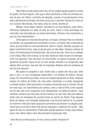 46
Contos Melhores - 2014
Mas Helena já não estava entre nós. Só me restava aquele suporte no canto
do quarto. Se fosse alguém, diria que o olhar penetrante e cheio de confiança es-
tava ali para me indicar o caminho da salvação: a janela. A lua permanecia como
antes, plenamente iluminada, não tinha como errar o caminho.Vamos! Era como se
eu o ouvisse. Não desista, meu rapaz, erga-se, vamos, levante-se.
Milagre, meus dedos mexiam, percebia-se um leve deslocar, coisa ínfima,
milímetros deslizando um dedo ao lado do outro. Talvez a fraca iluminação me
confundia, mas não podia ser, eu sentia movimentos, mínimos, mas movimentos, o
que era mais extraordinário.
Sinto agora os músculos das pernas, os braços. Consigo firmar os cotovelos
no colchão, vou pausadamente levantando o tronco, e já diviso toda a extensão da
cama, que até então era vista parcialmente. Sento e respiro. Sentado, já posso ver
algum movimento lá fora. Jogo as pernas para um dos lados. Começo a descer da
cama. O primeiro passo foi emocionante, não menos que isso. Como se eu voltasse
a ser criança. Mas como criança, fui ao chão.Apoiei as mãos no piso e fui devagar-
zinho me erguendo. Para não levar um novo tombo, me apoiei na parede, até me
aproximar da janela. Fiquei ali por um bom tempo, sentindo o ar revigorante. Não
saberia dizer as horas, mas isso não me importava. Respirei como se acabasse de
sair de uma clausura.
Me apoiei no parapeito e subi. Avistei toda a cidade sob meus pés. Olhei
para o céu e vi uma constelação indescritível e me lembrei de Helena. Sempre
amiga. Por mais bonita que fosse, nunca me imaginei dando-lhe um beijo, senão de
amigos. Ou melhor, de irmãos. Ela, mais velha, orientando, e eu atrás, tropeçando
e errando sempre. Olhei para baixo e vi pontos minúsculos que se moviam. Se ela
me visse aqui, me repreenderia,com certeza, como a mãe ao filho; como naquela
vez em que subi numa mangueira e ela, desesperada, me pedia pra descer –caso
contrário, contaria aos meus pais. Nunca contou.E eu subi mais alto para deixá-la
ainda mais em desespero.Ou quando fomos ao rancho do Pituba. Pulei daquela
altura de cabeça, num mergulho espetacular, e sai do outro lado do rio. Ou quando
eu empinei a moto para fazer graça para asmeninas que ficavam na calçada justa-
mente para nos incitar a fazer todo tipo de maluquice, e batemos num poste... Mas
agora ela não me repreenderia. Podia pular quando quisesse. Porque esse,Helena,
será o meu último salto e você não precisará se preocupar mais.
*Odair Maurício de Albuquerque, 44 anos, técnico contábil, Penápolis-SP.
 