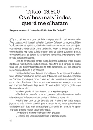 48
Contos Melhores - 2014
Título: 13.600 -
Os olhos mais lindos
que já me olharam
Categoria nacional - 1.º colocado - J.R. Bazilista, São Paulo, SP*
S
e chovia era lama para todo lado e naquela manhã chovia desde a noite
passada. Os tratores da usina iam buscar os ônibus no começo da subida e
puxavam até a portaria, não havia maneira de um ônibus subir sem ajuda.
Dizem que já tombou mais de um tentando subir, sobe e na metade patina e volta
descontrolado e vira, nunca vi, hoje ninguém tenta, os tratores puxam um a um. A
chuva era fina e não sei por que eu não confiava no motorista. O trator puxava como
se nada tivesse acontecendo.
Desci na portaria junto com os outros, batemos cartão para entrar e passo
rápido para fugir da chuva, nada de moleza. Da portaria até o barracão da oficina
tinha bem uns quinhentos metros que foi feito num minuto, se o dia começava
nesse pique certamente ia ser daqueles!
Entrei no banheiro que também era vestiário e fui até meu armário. Abri e
fiquei olhando o velhinho que tomava conta do banheiro, resmungando e colocando
uns ‘papelão’ no chão para conter o barro, em vão, meu rastro se confundia com
os de outros. Uma turma entrava as seis e a minha que era menor, as sete, mas
com a lerdeza dos tratores, hoje até as oito ainda estaria chegando gente e seu
Flauzino teria um tréco.
Nem bem guardei minhas coisas e o encarregado me pegou.
– Você vai dar uma mão no socorro, pega as ordens de serviço na minha
sala e já separa as ferramentas que a coisa tá feia hoje ‘o home’ taí!
‘O home’ era o dono de tudo e bastava falar ‘ A o home’ que até as estopas
jogadas no chão pulavam sozinhas para o tambor de lixo, até as pombinhas do
telhado pensavam duas vezes em cagar quando se ouvia ‘a o home’, terror e pau-
-mandado a melhor relação patrão-empregado.
– Pode levar a marmita que hoje não tem previsão!
O “Socorro” era umas equipes que iam pra fora da oficina.
 
