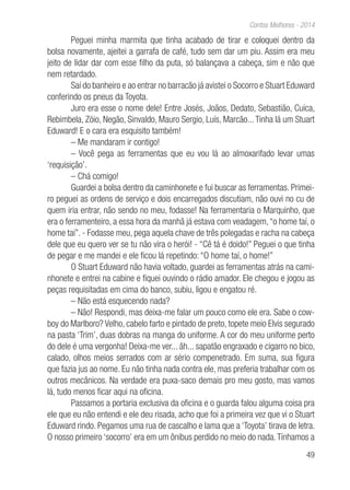 49
Contos Melhores - 2014
Peguei minha marmita que tinha acabado de tirar e coloquei dentro da
bolsa novamente, ajeitei a garrafa de café, tudo sem dar um piu. Assim era meu
jeito de lidar dar com esse filho da puta, só balançava a cabeça, sim e não que
nem retardado.
Saí do banheiro e ao entrar no barracão já avistei o Socorro e Stuart Eduward
conferindo os pneus da Toyota.
Juro era esse o nome dele! Entre Josés, Joãos, Dedato, Sebastião, Cuíca,
Rebimbela, Zóio, Negão, Sinvaldo, Mauro Sergio, Luís, Marcão...Tinha lá um Stuart
Eduward! E o cara era esquisito também!
– Me mandaram ir contigo!
– Você pega as ferramentas que eu vou lá ao almoxarifado levar umas
‘requisição’.
– Chá comigo!
Guardei a bolsa dentro da caminhonete e fui buscar as ferramentas. Primei-
ro peguei as ordens de serviço e dois encarregados discutiam, não ouvi no cu de
quem iria entrar, não sendo no meu, fodasse! Na ferramentaria o Marquinho, que
era o ferramenteiro, a essa hora da manhã já estava com veadagem,“o home taí, o
home taí”. - Fodasse meu, pega aquela chave de três polegadas e racha na cabeça
dele que eu quero ver se tu não vira o herói! - “Cê tá é doido!” Peguei o que tinha
de pegar e me mandei e ele ficou lá repetindo: “O home taí, o home!”
O Stuart Eduward não havia voltado, guardei as ferramentas atrás na cami-
nhonete e entrei na cabine e fiquei ouvindo o rádio amador. Ele chegou e jogou as
peças requisitadas em cima do banco, subiu, ligou e engatou ré.
– Não está esquecendo nada?
– Não! Respondi, mas deixa-me falar um pouco como ele era. Sabe o cow-
boy do Marlboro? Velho, cabelo farto e pintado de preto, topete meio Elvis segurado
na pasta ‘Trim’, duas dobras na manga do uniforme. A cor do meu uniforme perto
do dele é uma vergonha! Deixa-me ver... ãh... sapatão engraxado e cigarro no bico,
calado, olhos meios serrados com ar sério compenetrado. Em suma, sua figura
que fazia jus ao nome. Eu não tinha nada contra ele, mas preferia trabalhar com os
outros mecânicos. Na verdade era puxa-saco demais pro meu gosto, mas vamos
lá, tudo menos ficar aqui na oficina.
Passamos a portaria exclusiva da oficina e o guarda falou alguma coisa pra
ele que eu não entendi e ele deu risada, acho que foi a primeira vez que vi o Stuart
Eduward rindo. Pegamos uma rua de cascalho e lama que a ‘Toyota’ tirava de letra.
O nosso primeiro ‘socorro’ era em um ônibus perdido no meio do nada.Tínhamos a
 