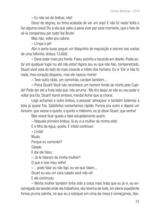 51
Contos Melhores - 2014
– Eu não sei de ônibus, não!
Desci do degrau, eu tinha acabado de ver um anjo! E não fiz nada! Volta e
faz alguma coisa! Diz a ela que valeu a pena viver por esse momento, que o fato de
vê-la compensou por tudo! Vai Bruto!
Mas não, voltei pra cabine.
– Limpa o pé!
Abri o porta-luvas peguei um bloquinho de requisição e escrevi nas costas
de uma folhinha: ônibus 13.600.
– Deve estar mais pra frente. Falou sozinho e tocando em diante. Podia es-
tar em qualquer lugar ou até não estar! Agora sou eu que não falo, compenetrado,
Stuart você esta do lado do mais covarde e infeliz dos homens. Eu vi ‘Ela’ e não fiz
nada, meu coração disparou, mas ele nasceu morto!
– Teve outro rádio, um caminhão, cardam também...
– Porra Stuart! Você não reconhece um homem ferido de morte pelo Cupi-
do! Pode ser até a frota toda que ‘nós arruma’. Me tira daqui se não eu vou pular e
voltar pra Ela, Stuart! Vamô embora, merda! Achei que ia chorar.
Logo achamos o outro ônibus, o pessoal ‘almoçava’ e também batemos a
bóia já quase fria. Satisfeitos consertamos rápido. Fomos pra outro e depois um
terceiro, que viesse o quarto, o quinto o milésimo, eu já disse Stuart, que venha!
Não resisti ficar quieto e falei estupidamente assim:
– Naquele primeiro ônibus, lá eu vi a mulher da minha vida!
E o filho da égua, quieto. E infeliz continuei:
– Linda!
Mudo.
Porque eu comentei?
Calado.
E daí ele falou:
– Já te falaram da minha mulher?
O que é isso meu velho!
– ...pode falar eu não ligo, eu sei que falam...
Stuart eu sou um cara calado você não vê!
E ele continuou:
– Minha mulher também tinha sido a coisa mais linda que eu já vi, eu en-
carregado da sessão onde ela trabalhava, ela novinha de tudo, em pleno expediente
fomos pruma salinha, no que eu a coloquei em cima da mesa e começamos, des-
 