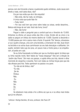52
Contos Melhores - 2014
pencou com ela trincando a bacia e quebrando quatro vértebras. Justa causa sem
direito a nada, você sabia disso, não?
Era por isso então que ele é tão esquisito!
– Não anda, não faz nada, se entregou.
A única coisa que pude falar foi:
– Foda, heim!
– Por isso você tem que amar sobre todas as coisas, senão desanima...
Beleza está longe de ser tudo. Você não fuma, fuma?
– Não, não fumo!
Peguei o rádio e perguntei para a central qual era o itinerário do 13.600.
Entramos na oficina um pouco antes das três e meia. Enrolei até as cinco e na
saída eu peguei um ônibus do mesmo destino do 13.600. Quando ia descendo o
13.600 passou por mim e parou mais a frente. Vi quando “Ela” desceu, atravessou
a rua e quatro crianças, uma com uma bicicleta, a chamaram de mãe, duas foram
na bicicleta e as outras duas caminhavam ao seu lado descalças e saltitantes. Um
sujeito, também todo sujo da cana, um pouco mais a frente parou e se empalha-
ram, só podia ser o pai.
Se eu tinha fracassado no ônibus por que eu triunfaria agora! Já disse que
eu tinha nascido morto. Nem falaria da “nossa desgraça!” Eles iam à direção do
‘Jardim das Flores’. Dei mais uns passos, o sujeito olhou pra trás, desviei o olhar
morrendo de vergonha e covardia. Torci com todas as minhas forças para que ela
não olhasse para trás. Todos apertaram os passos e eu parei.
“Eu não sei de ônibus, não!”
“Eu não.
Sei de.
Ônibus.
Não.
Eu.
Não.
Sei.
De.
Ô.”
Se afastaram mais ainda e foi a última vez que eu vi os olhos mais lindos
que já me olharam.
*Jeferson Rodrigo Bazilista, 36 anos, professor, São Paulo-SP.
 