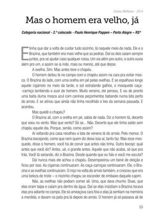 53
Contos Melhores - 2014
Mas o homem era velho, já
Categoria nacional - 2.º colocado - Paulo Henrique Pappen – Porto Alegre – RS*
E
tinha que dar a volta de cuidar tudo sozinho, lá naquele meio de nada. Ele e o
Brazina, que também era mais velho que as pedras. Daí os dois saíam sempre
juntos, pra se ajudar caso qualquer coisa. Um via além pro outro, o outro ouvia
além pro um, e assim se ia indo, mais ou menos, até que desse.
A ovelha. Sim. Mas antes teve o chapéu.
O homem deitou lá no campo com o chapéu assim na cara pra evitar mos-
ca. O Brazina do lado, com uma orelha em pé pelas ovelhas. E se espalhava longe
aquele cigarreio no meio da tarde, o sol estralando galhos, o mosquedo caça-
-carniça lambendo o suor do homem. Muito veneno, ele pensou. E viu de pronto
uma baita duma mosca azul com caninos peçonhentos babando numa lata perto
do arroio. E se atinou que ainda não tinha recolhido o lixo da semana passada. E
acordou.
Mas quedê o chapéu?
O Brazina ali, com a orelha em pé, sabia de nada. Diz o homem tá, decerto
que voou no vento. Mas que vento? Só se... Não. Decerto que ele tinha saído sem
chapéu aquele dia. Porque, senão, como assim?
Aí voltando pra casa recolheu a lata de veneno lá do arroio. Pelo menos. O
Brazina bocejando, como que nem quem diz deixa isso aí, tanto faz. Mas esse mos-
quedo, disse o homem, você há de convir que antes não tinha. Outro bocejo: qual
antes que você diz? Antes, ué, o grande antes. Aquele que não acaba, só que pra
trás. Você tá variando, diz o Brazina. Desde quando que eu falo e você me escuta?
Daí nunca mais ele achou o chapéu. Desempoeirou um boné de eleição e
ficou por isso. As cigarras continuaram. As caça-carniças continuaram. Ele, o Bra-
zina e as ovelhas continuaram. O inço na volta do arroio também, e cresceu que era
uma beleza de triste – o riozinho chegou se esconder de embaixo daquele capim.
Não, as ovelhas não podiam comer ali. Uma, que dava churrio. Duas, que
elas eram taipa e caíam pra dentro da água. Daí se elas insistiam o Brazina tocava
elas pra adiante no campo. Ele só ameaçava cara feia e elas já sentiam na memória
a mordida, e davam na pata pra lá depois do arroio. O homem já só passava ali de
 