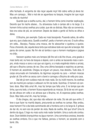 54
Contos Melhores - 2014
olho fechado. A vergonha de não roçar aquele inço! Até cobra velha já devia ter.
Mas um cansaço... Mal e mal ele se aguentava na tosquia, imagine ter que roçar
na volta do riozinho!
Quando que a ovelha sumiu, daí, o homem tinha como inventar explicação.
Decerto que foi riacho abaixo... Ou atravessou tudo o campo até o rio largo. E o
homem tinha outras ovelhas pra cuidar, que ele se distraía. Mas não se convencia.
Isso era coisa de piá, se convencer. Depois da idade a gente só fecha os olhos e
deixa.
O Brazina, por exemplo. Cada vez mais bocejando. Puxando saliva, de velho
que era, que a baba seca. Quedê a ovelha?, pediu o homem uma vez. O outro olhou
em volta... Bocejou. Passou uma mosca, ele foi abocanhar e quebrou o queixo.
Ficou chorando, daí, aquela boca torta que estralava toda vez que ele ia bocejar.Até
parou de comer, quase. No fim ele só lambia o que o homem mastigava e jogava
no chão.
Vararam quietos mais uns tempos (dê-lhe sol e dá-lhe chuva, uma geada e
mais tanto sol, na hora da tosquia e depois, com o antes se laceando mais e sem-
pre, vindo mosca e sono e vai que vai cigarra, e o mato engolindo inteiro o arroio),
até que o Brazina cansou de vez. Deu uma última bocejada e espichou as pernas.
O homem ali, assistindo. Chegou se erguer um pouco, mas desistiu. Tudo doía. O
corpo encurvado em tremedeira. As lágrimas coçando na cara – vinham moscas
grudar ali. Ele enfim se secou com o boné e carregou o Brazina de volta pra casa.
Daí ele já nem cuidava mais de mais nada. Se viu inútil mesmo. As ovelhas
iam de manhã pro campo e voltavam no fim da tarde. Sozinhas. O homem só con-
tava: doze. Mas falta uma! Ah, mas faz tempo que falta uma. E no tempo que ele
tinha, que era todo, o homem ficava espantando as moscas. Só lá de vez em quan-
do ele olhava em volta e se atinava que o Brazina, né. Aí esperava pelas ovelhas.
Doze. Mas falta uma! Ah, mas faz tempo...
O dia chegou, daí, que elas não voltaram de noite. Diz ele até que enfim. E
teve o que fazer na manhã depois, procurando as ovelhas no campo. Mas andou,
esse homem! Foi o dia todo caminhando até a fronteira com o rio largo lá. E gritava
de dar dó, no sem eco do perder de vista. Nada de ovelha. Até que tchuf! Uma lá
dentro da água. E logo viu mais outra indo nadar também. Uma a outra ele contou:
doze. Doze béééés branquinhos na água marrom. Uma correnteza ansiosa, levando
as ovelhas embora. Era o que me faltava, pensou o homem, se secando com o
boné. Ufa.
 