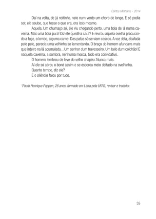 55
Contos Melhores - 2014
Daí na volta, de já noitinha, veio num vento um choro de longe. E só podia
ser, ele soube, que fosse o que era, era isso mesmo.
Aquela. Um chumaço só, ele viu chegando perto, uma bola de lã numa ca-
verna. Mas uma bola pura! Diz ele quedê a cara? E revirou aquela ovelha procuran-
do a fuça, o lombo, alguma carne. Das patas só se viam cascos.A voz dela, abafada
pelo pelo, parecia uma velhinha se lamentando. O braço do homem afundava mais
que inteiro na lã acumulada... Um senhor dum travesseiro. Um belo dum colchão! E
naquela caverna, a sombra, nenhuma mosca, tudo era convidativo.
O homem lembrou de leve do velho chapéu. Nunca mais.
Aí ele só atirou o boné assim e se escorou meio deitado na ovelhinha.
Quanto tempo, diz ele?
E o silêncio falou por tudo.
*Paulo Henrique Pappen, 28 anos, formado em Letra pela UFRS, revisor e tradutor.
 