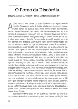 56
Contos Melhores - 2014
O Pomo da Discórdia.
Categoria nacional - 3.º colocado - Gérson Luiz Colombo, Canoas, RS*
A
quele cachorro ficou comigo por quase dezessete anos, veja só! Morreu
de velho. Estava cego, surdo, de focinho grisalho e andava sempre de mau
humor, rosnava por qualquer cosa. Desde novinho andava ao meu redor,
sempre rengueando daquela pata traseira. Não me deixava por nada, onde eu
estivesse lá estava aquele “guaipeca”. Chê, que fidelidade! Dava gosto de ver. E
foi ele que me escolheu sim, engraçou-se comigo e pronto. Pois foi que um dia,
já velho, sumiu, assim..., do nada. Foi encontrado, na manhã seguinte, morto no
meio do mato atrás do galpão. Dizem que os bichos sabem quando chega a sua
hora e acabam por procurar um lugar frio para acelerar a morte. É o que dizem...,
eu mesmo não sei, apesar de já ter visto muito disso por aí. Sou agrônomo, não
sou veterinário. Seja como for é uma atitude inteligente. Vendo o que os homens
fazem neste mundo..., ah, como, às vezes, brigam por nada, lutam tanto por uma
vida de sofrimento e miséria, num desrespeito mútuo..., talvez os bichos sejam os
inteligentes.Tu não te lembras dele? Não? Ah, é claro que não! Tu ainda não tinhas
nascido quando ele morreu..., cabeça minha! Não liga! Coisa de velho! Em algum
lugar tem uma fotografia dele... Isso! Aí mesmo..., nessa prateleira. Viu? Sou eu
com ele, lá na estância, em Aceguá. Aí ele deveria ter uns nove anos. Eu o achava
engraçado de tão feio que era. A mãe era uma ovelheira do meu falecido pai, uma
“collie” de pelo longo, parecida com a Lassie daqueles filmes, já o pai dele deve ter
sido um “guaipequinha” mui feioso... Ele me saiu assim: tamanho médio, peludo,
tirando mais ao branco, com essas manchas marrons, cabeça grande, orelhudo,
com meia cara branca e a outra metade marrom. Ah, mas era muito bom na lida
com o gado. Era ligeiro e esperto, mesmo rengueando aquela sua pata. Sabe? Era
ele quem reunia as vacas de leite para o coxo de sal. E não se precisava mandar...,
ah, não senhor! Chegava o dia e a hora e ele já sabia. Saía numa disparada doida e
quando se via..., lá vinha ele no garrão das vacas, pela cerca adentro. Era mesmo
esperto o meu Tinhoso.
Esse cachorro tinha quase um ano quando eu o conheci. Eu deveria ter
uns quinze ou dezesseis anos, estudava o ginasial num internato em Bagé e tinha
 