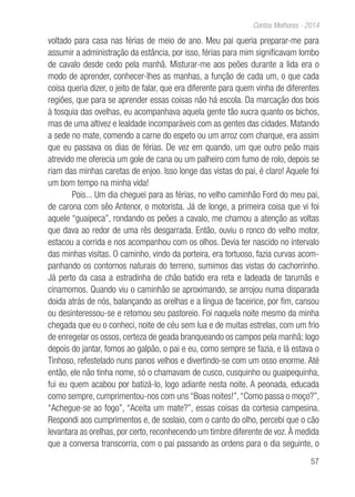 57
Contos Melhores - 2014
voltado para casa nas férias de meio de ano. Meu pai queria preparar-me para
assumir a administração da estância, por isso, férias para mim significavam lombo
de cavalo desde cedo pela manhã. Misturar-me aos peões durante a lida era o
modo de aprender, conhecer-lhes as manhas, a função de cada um, o que cada
coisa queria dizer, o jeito de falar, que era diferente para quem vinha de diferentes
regiões, que para se aprender essas coisas não há escola. Da marcação dos bois
à tosquia das ovelhas, eu acompanhava aquela gente tão xucra quanto os bichos,
mas de uma altivez e lealdade incomparáveis com as gentes das cidades. Matando
a sede no mate, comendo a carne do espeto ou um arroz com charque, era assim
que eu passava os dias de férias. De vez em quando, um que outro peão mais
atrevido me oferecia um gole de cana ou um palheiro com fumo de rolo, depois se
riam das minhas caretas de enjoo. Isso longe das vistas do pai, é claro! Aquele foi
um bom tempo na minha vida!
Pois... Um dia cheguei para as férias, no velho caminhão Ford do meu pai,
de carona com sêo Antenor, o motorista. Já de longe, a primeira coisa que vi foi
aquele “guaipeca”, rondando os peões a cavalo, me chamou a atenção as voltas
que dava ao redor de uma rês desgarrada. Então, ouviu o ronco do velho motor,
estacou a corrida e nos acompanhou com os olhos. Devia ter nascido no intervalo
das minhas visitas. O caminho, vindo da porteira, era tortuoso, fazia curvas acom-
panhando os contornos naturais do terreno, sumimos das vistas do cachorrinho.
Já perto da casa a estradinha de chão batido era reta e ladeada de tarumãs e
cinamomos. Quando viu o caminhão se aproximando, se arrojou numa disparada
doida atrás de nós, balançando as orelhas e a língua de faceirice, por fim, cansou
ou desinteressou-se e retomou seu pastoreio. Foi naquela noite mesmo da minha
chegada que eu o conheci, noite de céu sem lua e de muitas estrelas, com um frio
de enregelar os ossos, certeza de geada branqueando os campos pela manhã; logo
depois do jantar, fomos ao galpão, o pai e eu, como sempre se fazia, e lá estava o
Tinhoso, refestelado nuns panos velhos e divertindo-se com um osso enorme. Até
então, ele não tinha nome, só o chamavam de cusco, cusquinho ou guaipequinha,
fui eu quem acabou por batizá-lo, logo adiante nesta noite. A peonada, educada
como sempre, cumprimentou-nos com uns “Boas noites!”,“Como passa o moço?”,
“Achegue-se ao fogo”, “Aceita um mate?”, essas coisas da cortesia campesina.
Respondi aos cumprimentos e, de soslaio, com o canto do olho, percebi que o cão
levantara as orelhas, por certo, reconhecendo um timbre diferente de voz. À medida
que a conversa transcorria, com o pai passando as ordens para o dia seguinte, o
 