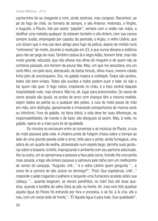 58
Contos Melhores - 2014
cachorrinho foi se chegando a mim, ainda sestroso, mas corajoso. Reconheci, ao
pé do fogo de chão, os homens de sempre, o sêo Antenor, motorista, o Virgílio,
o Augusto, o Plauto, tido por poeta “pajador”, sempre com o violão nas mãos, a
dedilhar uma melodia qualquer; lá estavam também o sêo Antero, com sua careca
sempre suada, empregado por capataz da peonada, o Argeu, o velho Libório, que
uns diziam que o meu pai dera abrigo para fugir da polícia, depois de metido nuns
“entreveros” de morte, durante a revolução em 23, e que nunca deixava a estância
para não ser pego de novo.Também estava lá o negro Adão, homem forte, mas não
muito grande, educado, que não olhava nos olhos de ninguém e de quem não se
conhecia passado, era homem de pouca fala. Mas, um que me assustava, era um
certo Miro, um pelo duro, atarracado, de barba hirsuta, olhos maus, mesmo calado
tinha jeito de encrenqueiro. Ora, no galpão impera a civilidade. Todos são aceitos,
todos são bem-vindos. Todos são ouvidos e todos podem ouvir e falar, só não o
faz quem não quer. O fogo nativo, crepitando no chão, é o foco central daquela
hospitalidade rude, mas sincera. Não há, ali, lugar para preconceitos. Os nacos de
carne assada são iguais, os pratos de arroz com charque têm a mesma medida,
sejam dados ao patrão ou a qualquer dos peões, a cuia de mate passa de mão
em mão, sem distinção, aproximando e irmanando companheiros de mesma sorte
ou infortúnio. Fora do galpão, na faina diária, a vida deve ter suas diferenças, as
responsabilidades, de mando e de fazer, são desiguais só assim. Mas, à noite, no
galpão, opera-se a mais pura lei de igualdade.
Os minutos se escoavam entre as conversas e as músicas do Plauto, a cuia
do mate passava pela roda. A chaleira preta de fuligem chiava sobre a trempe ao
lado de uma grande panela onde o arroz, feito para o jantar, ainda fumegava, uma
sobra de um quarto de ovelha, atravessado num espeto largo, derretia suas gordu-
ras sobre o braseiro, tchiiiiiii, impregnando o ambiente com seu perfume adocicado.
Vez ou outra, um se aproximava e passava a faca pela carne, tirando-lhe uma ponta
mais assada, e logo sêo Antero passava a salmoura pelo talho com um molhozinho
de ramos de carqueja. “Augusto, chê...” é o velho Libório quem pergunta “... e
como foi a carreira do sêo Josino no domingo?”, “Pois! Que espetáculo, chê!...”
responde o peão tragando o palheiro e largando uma fumaceira azulada sobre sua
cabeça, “... quando largaram, se vieram parelhitos, no más! Isso até duas qua-
dras, quando o tordilho do velho Silva se pôs na frente. Ah, mas com três quadras
aquela égua do Flores foi entrando por fora e encostou, e se foi, à la cria, até a
raia, com um corpo todo de frente.”, “É! Aquela égua é para tudo. Que qualidade!”,
 