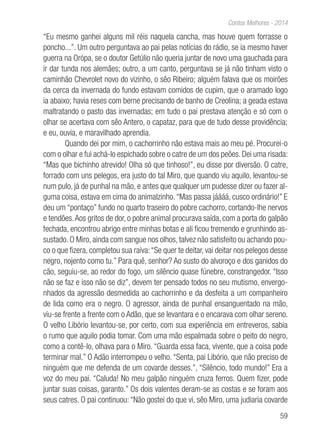 59
Contos Melhores - 2014
“Eu mesmo ganhei alguns mil réis naquela cancha, mas houve quem forrasse o
poncho...”. Um outro perguntava ao pai pelas notícias do rádio, se ia mesmo haver
guerra na Orópa, se o doutor Getúlio não queria juntar de novo uma gauchada para
ir dar tunda nos alemães; outro, a um canto, perguntava se já não tinham visto o
caminhão Chevrolet novo do vizinho, o sêo Ribeiro; alguém falava que os moirões
da cerca da invernada do fundo estavam comidos de cupim, que o aramado logo
ia abaixo; havia reses com berne precisando de banho de Creolina; a geada estava
maltratando o pasto das invernadas; em tudo o pai prestava atenção e só com o
olhar se acertava com sêo Antero, o capataz, para que de tudo desse providência;
e eu, ouvia, e maravilhado aprendia.
Quando dei por mim, o cachorrinho não estava mais ao meu pé. Procurei-o
com o olhar e fui achá-lo espichado sobre o catre de um dos peões. Dei uma risada:
“Mas que bichinho atrevido! Olha só que tinhoso!”, eu disse por diversão. O catre,
forrado com uns pelegos, era justo do tal Miro, que quando viu aquilo, levantou-se
num pulo, já de punhal na mão, e antes que qualquer um pudesse dizer ou fazer al-
guma coisa, estava em cima do animalzinho.“Mas passa jáááá, cusco ordinário!” E
deu um “pontaço” fundo no quarto traseiro do pobre cachorro, cortando-lhe nervos
e tendões.Aos gritos de dor, o pobre animal procurava saída, com a porta do galpão
fechada, encontrou abrigo entre minhas botas e ali ficou tremendo e grunhindo as-
sustado. O Miro, ainda com sangue nos olhos, talvez não satisfeito ou achando pou-
co o que fizera, completou sua raiva:“Se quer te deitar, vai deitar nos pelegos desse
negro, nojento como tu.” Para quê, senhor? Ao susto do alvoroço e dos ganidos do
cão, seguiu-se, ao redor do fogo, um silêncio quase fúnebre, constrangedor. “Isso
não se faz e isso não se diz”, devem ter pensado todos no seu mutismo, envergo-
nhados da agressão desmedida ao cachorrinho e da desfeita a um companheiro
de lida como era o negro. O agressor, ainda de punhal ensanguentado na mão,
viu-se frente a frente com o Adão, que se levantara e o encarava com olhar sereno.
O velho Libório levantou-se, por certo, com sua experiência em entreveros, sabia
o rumo que aquilo podia tomar. Com uma mão espalmada sobre o peito do negro,
como a contê-lo, olhava para o Miro. “Guarda essa faca, vivente, que a coisa pode
terminar mal.” O Adão interrompeu o velho. “Senta, pai Libório, que não preciso de
ninguém que me defenda de um covarde desses.”, “Silêncio, todo mundo!” Era a
voz do meu pai. “Caluda! No meu galpão ninguém cruza ferros. Quem fizer, pode
juntar suas coisas, garanto.” Os dois valentes deram-se as costas e se foram aos
seus catres. O pai continuou: “Não gostei do que vi, sêo Miro, uma judiaria covarde
 
