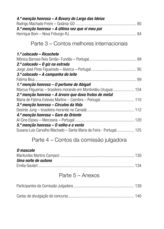 4.ª menção honrosa – A Bovary do Largo das Ideias
Rodrigo Machado Freire – Goiânia-GO ........................................................... 80
5.ª menção honrosa – A última vez que vi meu pai
Henrique Bom – Nova Friburgo-RJ................................................................. 84
Parte 3 – Contos melhores internacionais
1.º colocado – Ricochete
Mônica Barroso Reis Simão- Fundão – Portugal.............................................. 89
2.º colocado – O giz na estrada
Jorge José Pires Figueiredo – Alverca – Portugal............................................ 95
3.º colocado – A campanha do leite
Fátima Bica .................................................................................................. 99
1.ª menção honrosa – O perfume de Abigail
Marcus Filgueiras – brasileiro morando em Montividéu-Uruguai..................... 104
2.ª menção honrosa – A árvore que dava frutos de metal
Maria de Fátima Esteves Martins – Coimbra – Portugal................................. 110
3.ª menção honrosa – Círculos da Vida
Desirée Jung – brasileira morando no Canadá.............................................. 112
4.ª menção honrosa – Gare do Oriente
Al Cino Elyseu – Merceana – Portugal.......................................................... 120
5.ª menção honrosa – O velho e o vento
Susana Luís Carvalho Machado – Santa Maria da Feira - Portugal................. 125
Parte 4 – Contos da comissão julgadora
O mascate
Marilurdes Martins Campezi ........................................................................ 130
Uma noite de outono
Emília Goulart ............................................................................................. 134
Parte 5 – Anexos
Participantes da Comissão Julgadora........................................................... 139
Cartaz de divulgação do concurso................................................................ 140
 
