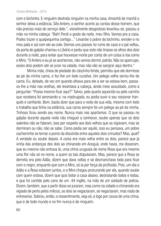 60
Contos Melhores - 2014
com o bichinho. E ninguém destrata ninguém na minha casa. Amanhã de manhã o
senhor deixa a estância. Sêo Antero, o senhor acerte as contas desse homem, que
não preciso mais do serviço dele.”, visivelmente desgostoso levantou-se, passou a
mão na minha cabeça. “Bah! Perdi o gosto da noite, meu filho. Vamos pra a casa.
Podes trazer o quaipequinha contigo...” Levantei o pobre do bichinho, enrolei-o no
meu pala e saí com ele ao colo. Demos uns passos no rumo de casa e o pai voltou,
da porta do galpão chamou o Libório e pediu que este não tirasse os olhos dos dois
durante a noite, para evitar que houvesse morte por conta de um coisa à-toa como
o Miro.“O Antero e eu já se acertemos, não vamos dormir, patrão. Não se apercupe,
esses dois podem até se jurar na calada, mas não vão se sangrar aqui dentro.”
Minha mãe, cheia de piedade do cãozinho ferido, permitiu que ele dormisse
ao pé da minha cama, e fez-lhe um belo curativo. Um pelego velho serviu-lhe de
cama. Eu, deitado, de vez em quando olhava para ele a ver se estava bem, passa-
va-lhe a mão nas orelhas, ele levantava a cabeça, ainda meio assustado, como a
perguntar: “Posso mesmo ficar aqui?” Talvez, pelo quarto aquecido ou pelo carinho
que recebera foi serenando e, na madrugada, eu podia ouvir o seu ressonar tran-
quilo e confiante. Bom, basta dizer que para o resto de sua vida, mesmo com todo
o trabalho que tinha na estância, sua cama sempre foi um pelego ao pé da minha.
Tinhoso ficou sendo seu nome. Nunca mais nos apartamos. O que se passou no
galpão durante aquela noite não cheguei a conhecer, soube apenas que os dois
valentes não se falaram, isso por respeito aos dois velhos que os vigiavam, mas se
dormiram ou não, não se sabe. Como podia ser aquilo, isso eu pensava, um pobre
cachorrinho se tornar o pomo da discórdia entre aqueles dois crinudos? Mas, qual?
A verdade eu soube depois. A coisa era mais velha entre os dois, parece que já
vinha das andanças dos dois ao chinaredo em Aceguá, onde havia, me disseram,
que eu mesmo não entrava lá, uma china uruguaia de nome Rosa que era mesmo
uma flor não só no nome, a quem os tais disputavam. Mas, parece que a Rosa se
derretia era pelo Adão, dizem que dava voltas e se desmanchava toda para ficar
com o negro, enquanto que com o Miro, só ia por força da profissão. Pois, um dia o
Adão e a Rosa estavam juntos, e o Miro chegou procurando por ela, quando soube
com quem estava, dizem que quis botar a casa abaixo, destratando todos e todas,
e que foi contido pelo cano de um .44 inglês, na mão de um soldado de polícia.
Dizem, também, que a partir disso se juraram, mas como na cidade o chinaredo era
vigiado de perto pelos milicos, os dois se negaciaram, se negaciaram, mas nada de
entreveros. Sobrou, então, o ressentimento, veja só, e logo por causa de uma china,
que é de todo mundo e no fim nunca é de ninguém.
 