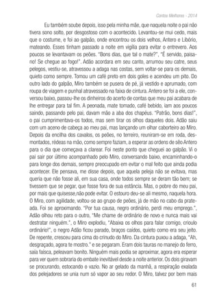 61
Contos Melhores - 2014
Eu também soube depois, isso pela minha mãe, que naquela noite o pai não
tivera sono solto, por desgostoso com o acontecido. Levantou-se mui cedo, mais
que o costume, e foi ao galpão, onde encontrou os dois velhos, Antero e Libório,
mateando. Esses tinham passado a noite em vigília para evitar o entrevero. Aos
poucos se levantavam os peões. “Bons dias, que tal o mate?”, “É servido, paisa-
no! Se chegue ao fogo!”. Adão acordara em seu canto, arrumou seu catre, seus
pelegos, vestiu-se, atravessou a adaga nas costas, sem voltar-se para os demais,
quieto como sempre. Tomou um café preto em dois goles e acendeu um pito. Do
outro lado do galpão, Miro também se pusera de pé, já vestido e aprumado, com
roupa de viagem e punhal atravessado na faixa de cintura. Antero se foi a ele, con-
versou baixo, passou-lhe os dinheiros do acerto de contas que meu pai acabara de
lhe entregar para tal fim. A peonada, mate tomado, café bebido, iam aos poucos
saindo, passando pelo pai, davam mão a aba dos chapéus. “Patrão, bons dias!”,
o pai cumprimentava-os todos, mas sem tirar os olhos daqueles dois. Adão saiu
com um aceno de cabeça ao meu pai, mas lançando um olhar caborteiro ao Miro.
Depois da encilha dos cavalos, os peões, no terreiro, reuniram-se em roda, des-
montados, rédeas na mão, como sempre faziam, a esperar as ordens de sêo Antero
para o dia que começava a clarear. Foi neste ponto que cheguei ao galpão. Vi o
pai sair por último acompanhado pelo Miro, conversando baixo, encaminhando-o
para longe dos demais, sempre preocupado em evitar o mal feito que ainda podia
acontecer. Ele pensava, me disse depois, que aquela peleja não se evitava, mas
queria que não fosse ali, em sua casa, onde todos sempre se deram tão bem; se
tivessem que se pegar, que fosse fora de sua estância. Mas, o pobre do meu pai,
por mais que quisesse,não pode evitar. O estouro deu-se ali mesmo, naquela hora.
O Miro, com agilidade, voltou-se ao grupo de peões, já de mão no cabo da prate-
ada. Foi se aproximando. “Por tua causa, negro ordinário, perdi meu emprego.”,
Adão olhou reto para o outro, “Me chame de ordinário de novo e nunca mais vai
destratar ninguém.”, o Miro explodiu, “Abaixa os olhos para falar comigo, crioulo
ordinário!”, o negro Adão ficou parado, braços caídos, quieto como era seu jeito.
De repente, cresceu para cima do crinudo do Miro. Da cintura puxou a adaga, “Ah,
desgraçado, agora te mostro.” e se pegaram. Eram dois tauras no manejo do ferro,
saía faísca, peleavam bonito. Ninguém mais podia se aproximar, agora era esperar
para ver quem sobraria do embate inevitável desde a noite anterior. Os dois giravam
se procurando, estocando o vazio. No ar gelado da manhã, a respiração exalada
dos pelejadores se unia num só vapor ao seu redor. O Miro, talvez por bem mais
 