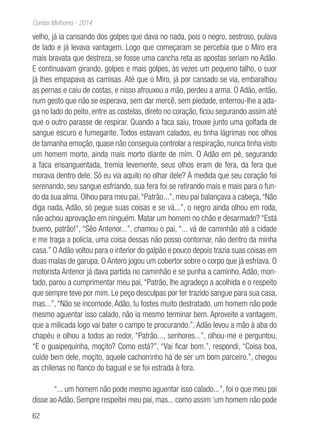 62
Contos Melhores - 2014
velho, já ia cansando dos golpes que dava no nada, pois o negro, sestroso, pulava
de lado e já levava vantagem. Logo que começaram se percebia que o Miro era
mais bravata que destreza, se fosse uma cancha reta as apostas seriam no Adão.
E continuavam girando, golpes e mais golpes, às vezes um pequeno talho, o suor
já lhes empapava as camisas. Até que o Miro, já por cansado se via, embaralhou
as pernas e caiu de costas, e nisso afrouxou a mão, perdeu a arma. O Adão, então,
num gesto que não se esperava, sem dar mercê, sem piedade, enterrou-lhe a ada-
ga no lado do peito, entre as costelas, direto no coração, ficou segurando assim até
que o outro parasse de respirar. Quando a faca saiu, trouxe junto uma golfada de
sangue escuro e fumegante. Todos estavam calados, eu tinha lágrimas nos olhos
de tamanha emoção, quase não conseguia controlar a respiração, nunca tinha visto
um homem morto, ainda mais morto diante de mim. O Adão em pé, segurando
a faca ensanguentada, tremia levemente, seus olhos eram de fera, da fera que
morava dentro dele. Só eu via aquilo no olhar dele? À medida que seu coração foi
serenando, seu sangue esfriando, sua fera foi se retirando mais e mais para o fun-
do da sua alma. Olhou para meu pai,“Patrão...”, meu pai balançava a cabeça,“Não
diga nada, Adão, só pegue suas coisas e se vá...”, o negro ainda olhou em roda,
não achou aprovação em ninguém. Matar um homem no chão e desarmado? “Está
bueno, patrão!”, “Sêo Antenor...”, chamou o pai, “... vá de caminhão até a cidade
e me traga a polícia, uma coisa dessas não posso contornar, não dentro da minha
casa.” O Adão voltou para o interior do galpão e pouco depois trazia suas coisas em
duas malas de garupa. O Antero jogou um cobertor sobre o corpo que já esfriava. O
motorista Antenor já dava partida no caminhão e se punha a caminho. Adão, mon-
tado, parou a cumprimentar meu pai, “Patrão, lhe agradeço a acolhida e o respeito
que sempre teve por mim. Le peço desculpas por ter trazido sangue para sua casa,
mas...”,“Não se incomode,Adão, tu fostes muito destratado, um homem não pode
mesmo aguentar isso calado, não ia mesmo terminar bem. Aproveite a vantagem,
que a milicada logo vai bater o campo te procurando.”, Adão levou a mão à aba do
chapéu e olhou a todos ao redor, “Patrão..., senhores...”, olhou-me e perguntou,
“E o guaipequinha, moçito? Como está?”, “Vai ficar bom.”, respondi, “Coisa boa,
cuide bem dele, moçito, aquele cachorrinho há de ser um bom parceiro.”, chegou
as chilenas no flanco do bagual e se foi estrada à fora.
“... um homem não pode mesmo aguentar isso calado...”, foi o que meu pai
disse ao Adão. Sempre respeitei meu pai, mas... como assim ‘um homem não pode
 