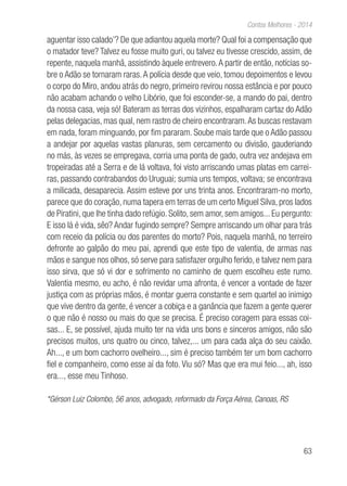 63
Contos Melhores - 2014
aguentar isso calado’? De que adiantou aquela morte? Qual foi a compensação que
o matador teve? Talvez eu fosse muito guri, ou talvez eu tivesse crescido, assim, de
repente, naquela manhã, assistindo àquele entrevero.A partir de então, notícias so-
bre o Adão se tornaram raras.A polícia desde que veio, tomou depoimentos e levou
o corpo do Miro, andou atrás do negro, primeiro revirou nossa estância e por pouco
não acabam achando o velho Libório, que foi esconder-se, a mando do pai, dentro
da nossa casa, veja só! Bateram as terras dos vizinhos, espalharam cartaz do Adão
pelas delegacias, mas qual, nem rastro de cheiro encontraram.As buscas restavam
em nada, foram minguando, por fim pararam. Soube mais tarde que o Adão passou
a andejar por aquelas vastas planuras, sem cercamento ou divisão, gauderiando
no más, às vezes se empregava, corria uma ponta de gado, outra vez andejava em
tropeiradas até a Serra e de lá voltava, foi visto arriscando umas platas em carrei-
ras, passando contrabandos do Uruguai; sumia uns tempos, voltava; se encontrava
a milicada, desaparecia. Assim esteve por uns trinta anos. Encontraram-no morto,
parece que do coração, numa tapera em terras de um certo Miguel Silva, pros lados
de Piratini, que lhe tinha dado refúgio. Solito, sem amor, sem amigos... Eu pergunto:
E isso lá é vida, sêo? Andar fugindo sempre? Sempre arriscando um olhar para trás
com receio da polícia ou dos parentes do morto? Pois, naquela manhã, no terreiro
defronte ao galpão do meu pai, aprendi que este tipo de valentia, de armas nas
mãos e sangue nos olhos, só serve para satisfazer orgulho ferido, e talvez nem para
isso sirva, que só vi dor e sofrimento no caminho de quem escolheu este rumo.
Valentia mesmo, eu acho, é não revidar uma afronta, é vencer a vontade de fazer
justiça com as próprias mãos, é montar guerra constante e sem quartel ao inimigo
que vive dentro da gente, é vencer a cobiça e a ganância que fazem a gente querer
o que não é nosso ou mais do que se precisa. É preciso coragem para essas coi-
sas... E, se possível, ajuda muito ter na vida uns bons e sinceros amigos, não são
precisos muitos, uns quatro ou cinco, talvez,... um para cada alça do seu caixão.
Ah..., e um bom cachorro ovelheiro..., sim é preciso também ter um bom cachorro
fiel e companheiro, como esse aí da foto. Viu só? Mas que era mui feio..., ah, isso
era..., esse meu Tinhoso.
*Gérson Luiz Colombo, 56 anos, advogado, reformado da Força Aérea, Canoas, RS
 