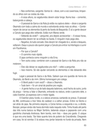 65
Contos Melhores - 2014
– Nos conformes, sargento.Vamos lá – disse, com a voz cavernosa, limpan-
do os olhos com as costas da mão.
– A essa altura, os vagabundos devem estar longe. Numa boa – comentei,
balançando a cabeça.
– O pessoal do Garra e da Rota já estão na captura deles – disse o sargento
Okamoto com toda a calma do mundo e estreitando ainda mais os olhos. – Combi-
naram de cercar os elementos lá perto da favela do Boqueirão. É só a gente descer
a Canuto que pega eles voltando. Estão num Marea verde.
– Voltando da onde? – perguntei, pra depois acrescentar: – A essas horas,
os vagabundos devem ter se enfiado na favela. E ninguém mais pega eles.
– Negativo, tá tudo cercado. Eles devem ter chegado lá e, vendo o bloqueio,
voltaram. Daqui a pouco vão querer pegar a Canuto pra entrar na Interlagos e sumir
em Parelheiros.
– Por que a Canuto?
– O caminho mais rápido.
O japa conhecia como ninguém a vila Erna.
– Tem outra coisa: combinei com o pessoal do Garra e da Rota pra não se
meterem.
– Eles vão deixar os vagabundos pra nós? – voltei a perguntar.
– Isso mesmo. Só vão ajudar cercando os elementos e não deixando eles
fugir.
Legal o pessoal do Garra e da Rota. Sabiam que era questão de honra do
Okamoto, do Benê e de mim. Última homenagem pro colega.
– O Benê pode ir com você? – disse o Okamoto.
– Tudo bem – fiz um sinal de positivo pro negão.
– A gente fecha a rua do lado daquela ladeirona, você fecha do outro, junto
da praça – tornou a falar o Okamoto, entrando na viatura, onde o parceiro dele, o
cabo Ewerton, já esperava com o motor ligado.
O Ewerton pisou fundo, e a viatura arrancou cantando os pneus. O pessoal
do IML continuava a tirar fotos do cadáver e a colher provas. Entrei no Vectra e
saí atrás do japa. Na primeira esquina, o Corsa tomou a esquerda e eu, a direita.
Bocejei, porque ainda não havia dormido nada naquela noite.Tinha ficado até perto
das três numa baiúca na Major Sertório, bebendo uísque e papeando com uma
garotinha chamada Andressa. Nem bonita, nem feia – dava pro gasto. O uísque
é que era uma bosta. Tão falso quanto loira de puteiro da Cracolândia. Chegando
em casa, foi só vomitar. E lá estava meu jantar boiando no fundo da privada. Nem
 