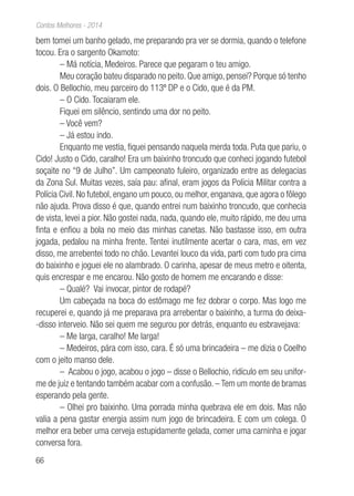 66
Contos Melhores - 2014
bem tomei um banho gelado, me preparando pra ver se dormia, quando o telefone
tocou. Era o sargento Okamoto:
– Má notícia, Medeiros. Parece que pegaram o teu amigo.
Meu coração bateu disparado no peito. Que amigo, pensei? Porque só tenho
dois. O Bellochio, meu parceiro do 113º DP e o Cido, que é da PM.
– O Cido. Tocaiaram ele.
Fiquei em silêncio, sentindo uma dor no peito.
– Você vem?
– Já estou indo.
Enquanto me vestia, fiquei pensando naquela merda toda. Puta que pariu, o
Cido! Justo o Cido, caralho! Era um baixinho troncudo que conheci jogando futebol
soçaite no “9 de Julho”. Um campeonato fuleiro, organizado entre as delegacias
da Zona Sul. Muitas vezes, saía pau: afinal, eram jogos da Polícia Militar contra a
Polícia Civil. No futebol, engano um pouco, ou melhor, enganava, que agora o fôlego
não ajuda. Prova disso é que, quando entrei num baixinho troncudo, que conhecia
de vista, levei a pior. Não gostei nada, nada, quando ele, muito rápido, me deu uma
finta e enfiou a bola no meio das minhas canetas. Não bastasse isso, em outra
jogada, pedalou na minha frente. Tentei inutilmente acertar o cara, mas, em vez
disso, me arrebentei todo no chão. Levantei louco da vida, parti com tudo pra cima
do baixinho e joguei ele no alambrado. O carinha, apesar de meus metro e oitenta,
quis encrespar e me encarou. Não gosto de homem me encarando e disse:
– Qualé? Vai invocar, pintor de rodapé?
Um cabeçada na boca do estômago me fez dobrar o corpo. Mas logo me
recuperei e, quando já me preparava pra arrebentar o baixinho, a turma do deixa-
-disso interveio. Não sei quem me segurou por detrás, enquanto eu esbravejava:
– Me larga, caralho! Me larga!
– Medeiros, pára com isso, cara. É só uma brincadeira – me dizia o Coelho
com o jeito manso dele.
– Acabou o jogo, acabou o jogo – disse o Bellochio, ridículo em seu unifor-
me de juiz e tentando também acabar com a confusão. – Tem um monte de bramas
esperando pela gente.
– Olhei pro baixinho. Uma porrada minha quebrava ele em dois. Mas não
valia a pena gastar energia assim num jogo de brincadeira. E com um colega. O
melhor era beber uma cerveja estupidamente gelada, comer uma carninha e jogar
conversa fora.
 