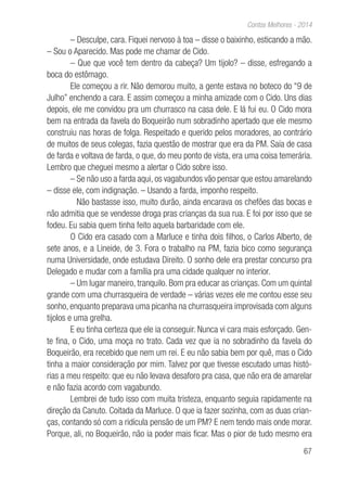 67
Contos Melhores - 2014
– Desculpe, cara. Fiquei nervoso à toa – disse o baixinho, esticando a mão.
– Sou o Aparecido. Mas pode me chamar de Cido.
– Que que você tem dentro da cabeça? Um tijolo? – disse, esfregando a
boca do estômago.
Ele começou a rir. Não demorou muito, a gente estava no boteco do “9 de
Julho” enchendo a cara. E assim começou a minha amizade com o Cido. Uns dias
depois, ele me convidou pra um churrasco na casa dele. E lá fui eu. O Cido mora
bem na entrada da favela do Boqueirão num sobradinho apertado que ele mesmo
construiu nas horas de folga. Respeitado e querido pelos moradores, ao contrário
de muitos de seus colegas, fazia questão de mostrar que era da PM. Saía de casa
de farda e voltava de farda, o que, do meu ponto de vista, era uma coisa temerária.
Lembro que cheguei mesmo a alertar o Cido sobre isso.
– Se não uso a farda aqui, os vagabundos vão pensar que estou amarelando
– disse ele, com indignação. – Usando a farda, imponho respeito.
Não bastasse isso, muito durão, ainda encarava os chefões das bocas e
não admitia que se vendesse droga pras crianças da sua rua. E foi por isso que se
fodeu. Eu sabia quem tinha feito aquela barbaridade com ele.
O Cido era casado com a Marluce e tinha dois filhos, o Carlos Alberto, de
sete anos, e a Lineide, de 3. Fora o trabalho na PM, fazia bico como segurança
numa Universidade, onde estudava Direito. O sonho dele era prestar concurso pra
Delegado e mudar com a família pra uma cidade qualquer no interior.
– Um lugar maneiro, tranquilo. Bom pra educar as crianças. Com um quintal
grande com uma churrasqueira de verdade – várias vezes ele me contou esse seu
sonho, enquanto preparava uma picanha na churrasqueira improvisada com alguns
tijolos e uma grelha.
E eu tinha certeza que ele ia conseguir. Nunca vi cara mais esforçado. Gen-
te fina, o Cido, uma moça no trato. Cada vez que ia no sobradinho da favela do
Boqueirão, era recebido que nem um rei. E eu não sabia bem por quê, mas o Cido
tinha a maior consideração por mim. Talvez por que tivesse escutado umas histó-
rias a meu respeito: que eu não levava desaforo pra casa, que não era de amarelar
e não fazia acordo com vagabundo.
Lembrei de tudo isso com muita tristeza, enquanto seguia rapidamente na
direção da Canuto. Coitada da Marluce. O que ia fazer sozinha, com as duas crian-
ças, contando só com a ridícula pensão de um PM? E nem tendo mais onde morar.
Porque, ali, no Boqueirão, não ia poder mais ficar. Mas o pior de tudo mesmo era
 