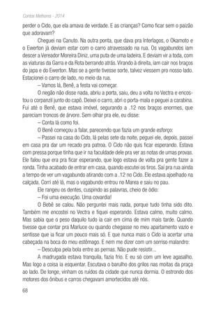 68
Contos Melhores - 2014
perder o Cido, que ela amava de verdade. E as crianças? Como ficar sem o paizão
que adoravam?
Cheguei na Canuto. Na outra ponta, que dava pra Interlagos, o Okamoto e
o Ewerton já deviam estar com o carro atravessado na rua. Os vagabundos iam
descer a Vereador Moreira Diniz, uma puta de uma ladeira. E deviam vir a toda, com
as viaturas da Garra e da Rota berrando atrás.Virando à direita, iam cair nos braços
do japa e do Ewerton. Mas se a gente tivesse sorte, talvez viessem pro nosso lado.
Estacionei o carro de lado, no meio da rua.
– Vamos lá, Benê, a festa vai começar.
O negão não disse nada, abriu a porta, saiu, deu a volta no Vectra e encos-
tou o corpanzil junto do capô. Deixei o carro, abri o porta-mala e peguei a carabina.
Fui até o Benê, que estava imóvel, segurando a .12 nos braços enormes, que
pareciam troncos de árvore. Sem olhar pra ele, eu disse:
– Conta lá como foi.
O Benê começou a falar, parecendo que fazia um grande esforço:
– Passei na casa do Cido, lá pelas sete da noite, peguei ele, depois, passei
em casa pra dar um recado pra patroa. O Cido não quis ficar esperando. Estava
com pressa porque tinha que ir na faculdade dele pra ver as notas de umas provas.
Ele falou que era pra ficar esperando, que logo estava de volta pra gente fazer a
ronda.Tinha acabado de entrar em casa, quando escutei os tiros. Saí pra rua ainda
a tempo de ver um vagabundo atirando com a .12 no Cido. Ele estava ajoelhado na
calçada. Corri até lá, mas o vagabundo entrou no Marea e saiu no pau.
Ele rangeu os dentes, cuspindo as palavras, cheio de ódio:
– Foi uma execução. Uma covardia!
O Bebê se calou. Não perguntei mais nada, porque tudo tinha sido dito.
Também me encostei no Vectra e fiquei esperando. Estava calmo, muito calmo.
Mas sabia que o peso daquilo tudo ia cair em cima de mim mais tarde. Quando
tivesse que contar pra Marluce ou quando chegasse no meu apartamento vazio e
sentisse que ia ficar um pouco mais só. E que nunca mais o Cido ia acertar uma
cabeçada na boca do meu estômago. E nem me dizer com um sorriso malandro:
– Desculpa pela bola entre as pernas. Não pude resistir...
A madrugada estava tranquila, fazia frio. E eu só com um leve agasalho.
Mas logo a coisa ia esquentar. Escutava o barulho dos grilos nas moitas da praça
ao lado. De longe, vinham os ruídos da cidade que nunca dormia. O estrondo dos
motores dos ônibus e carros chegavam amortecidos até nós.
 