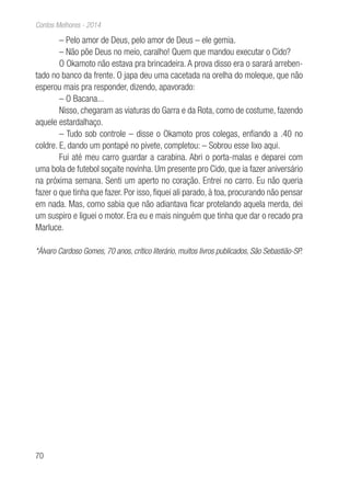 70
Contos Melhores - 2014
– Pelo amor de Deus, pelo amor de Deus – ele gemia.
– Não põe Deus no meio, caralho! Quem que mandou executar o Cido?
O Okamoto não estava pra brincadeira. A prova disso era o sarará arreben-
tado no banco da frente. O japa deu uma cacetada na orelha do moleque, que não
esperou mais pra responder, dizendo, apavorado:
– O Bacana...
Nisso, chegaram as viaturas do Garra e da Rota, como de costume, fazendo
aquele estardalhaço.
– Tudo sob controle – disse o Okamoto pros colegas, enfiando a .40 no
coldre. E, dando um pontapé no pivete, completou: – Sobrou esse lixo aqui.
Fui até meu carro guardar a carabina. Abri o porta-malas e deparei com
uma bola de futebol soçaite novinha. Um presente pro Cido, que ia fazer aniversário
na próxima semana. Senti um aperto no coração. Entrei no carro. Eu não queria
fazer o que tinha que fazer. Por isso, fiquei ali parado, à toa, procurando não pensar
em nada. Mas, como sabia que não adiantava ficar protelando aquela merda, dei
um suspiro e liguei o motor. Era eu e mais ninguém que tinha que dar o recado pra
Marluce.
*Álvaro Cardoso Gomes, 70 anos, crítico literário, muitos livros publicados, São Sebastião-SP.
 