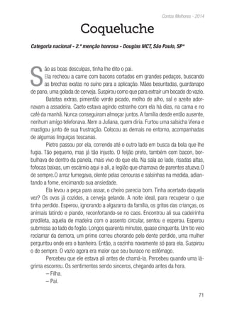 71
Contos Melhores - 2014
Coqueluche
Categoria nacional - 2.ª menção honrosa - Douglas MCT, São Paulo, SP*
S
ão as boas desculpas, tinha lhe dito o pai.
Ela recheou a carne com bacons cortados em grandes pedaços, buscando
as brechas exatas no suíno para a aplicação. Mãos besuntadas, guardanapo
de pano, uma golada de cerveja. Suspirou como que para extrair um bocado do vazio.
Batatas extras, pimentão verde picado, molho de alho, sal e azeite ador-
navam a assadeira. Caeto estava agindo estranho com ela há dias, na cama e no
café da manhã. Nunca conseguiram almoçar juntos.A família desde então ausente,
nenhum amigo telefonava. Nem a Juliana, quem diria. Furtou uma salsicha Viena e
mastigou junto de sua frustração. Colocou as demais no entorno, acompanhadas
de algumas linguiças toscanas.
Pietro passou por ela, correndo até o outro lado em busca da bola que lhe
fugia. Tão pequeno, mas já tão injusto. O feijão preto, também com bacon, bor-
bulhava de dentro da panela, mais vivo do que ela. Na sala ao lado, risadas altas,
fofocas baixas, um escárnio aqui e ali, a legião que chamava de parentes atuava.O
de sempre.O arroz fumegava, olente pelas cenouras e salsinhas na medida, adian-
tando a fome, encimando sua ansiedade.
Ela levou a peça para assar, o cheiro parecia bom. Tinha acertado daquela
vez? Os ovos já cozidos, a cerveja gelando. A noite ideal, para recuperar o que
tinha perdido. Esperou, ignorando a algazarra da família, os gritos das crianças, os
animais latindo e piando, reconfortando-se no caos. Encontrou ali sua cadeirinha
predileta, aquela de madeira com o assento circular, sentou e esperou. Esperou
submissa ao lado do fogão. Longos quarenta minutos, quase cinquenta. Um tio veio
reclamar da demora, um primo correu chorando pelo dente perdido, uma mulher
perguntou onde era o banheiro. Então, a cozinha novamente só para ela. Suspirou
o de sempre. O vazio agora era maior que seu buraco no estômago.
Percebeu que ele estava ali antes de chamá-la. Percebeu quando uma lá-
grima escorreu. Os sentimentos sendo sinceros, chegando antes da hora.
– Filha.
– Pai.
 