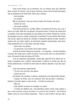 72
Contos Melhores - 2014
Fazia muito tempo, ela se lembrava. Fez um esforço para isso. Memória
falha, sempre em branco, mas as boas memórias, assim como as boas desculpas,
não se dissipavam tão facilmente. Assim ele a ensinou.
– Que saudade.
– Eu também.
Não se abraçaram, mas era como se fosse. Ela chorava, ele sorria.
– Eisbein de novo.
– Seu prato predileto.
Pelo menos sempre foi. Curitiba, 2002, no Cantinho do Porcino. Ela, o pai, a
mãe e os irmãos. Mais de uma década, não parecia tanto. O tempo não existe para
a saudade. A dor pela recordação era que pesava nos ombros. Aquela dor recente,
da passagem escura e súbita, inesperada e inaceitável. O amor partido. Não Caeto,
mas do pai. Agora ele estava ali, sentado no banquinho gêmeo ao lado, rotundo e
risonho sob sua barba nórdica, as bochechas salientes esbraseadas, todo bona-
chão, passeando com a mão sobre a barriga maciça.
– Deve estar uma delícia.
– Eu aprimorei a sua receita. Deve estar mesmo.
O alerta do celular indicava os quarenta – ou cinquenta – minutos atingidos.
O tempo não existe para o joelho de porco. Ficou pronto entre um pensamento e
outro. Há quanto tempo ele estava ali? Enfim.
Luva de vaquinhas estampadas, careta pelo vapor.Do forno aberto era re-
tirada a assadeira com o eisbein recauchutado. O silêncio no tempo que não era
tempo predominava. A família do outro lado em silêncio absoluto. A paz tão espe-
rada.
O pai não precisou experimentar.
– Tá com uma cara boa. Vão adorar.
– Espero que sim.
Ela hesitou. Ele percebeu e esperou, levantando uma sobrancelha felpuda.
– Esqueci do limão. Isso era essencial. Eles vão perceber a diferença. –
Suspirou frustrada. Agora o vazio era ela. – O limão era essencial.
– Não era.
– Esse detalhe vai pesar no resultado, vai vendo.
– O limão era detalhe meu, uma liberdade criativa minha. Esse eisbein é
seu e você entuchou o porco de bacon. Eu nunca fiz isso, lembra? – Ela lembrou
rápido, como se nunca tivesse esquecido. – Esse é a sua versão. É ela que vale a
 
