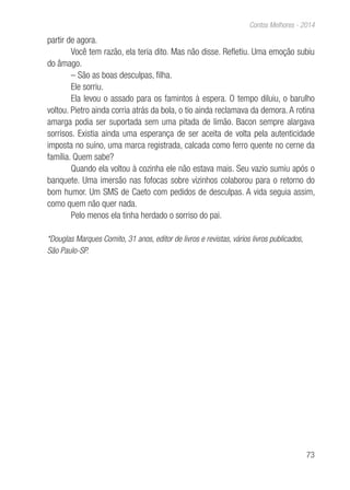 73
Contos Melhores - 2014
partir de agora.
Você tem razão, ela teria dito. Mas não disse. Refletiu. Uma emoção subiu
do âmago.
– São as boas desculpas, filha.
Ele sorriu.
Ela levou o assado para os famintos à espera. O tempo diluiu, o barulho
voltou. Pietro ainda corria atrás da bola, o tio ainda reclamava da demora. A rotina
amarga podia ser suportada sem uma pitada de limão. Bacon sempre alargava
sorrisos. Existia ainda uma esperança de ser aceita de volta pela autenticidade
imposta no suíno, uma marca registrada, calcada como ferro quente no cerne da
família. Quem sabe?
Quando ela voltou à cozinha ele não estava mais. Seu vazio sumiu após o
banquete. Uma imersão nas fofocas sobre vizinhos colaborou para o retorno do
bom humor. Um SMS de Caeto com pedidos de desculpas. A vida seguia assim,
como quem não quer nada.
Pelo menos ela tinha herdado o sorriso do pai.
*Douglas Marques Comito, 31 anos, editor de livros e revistas, vários livros publicados,
São Paulo-SP.
 