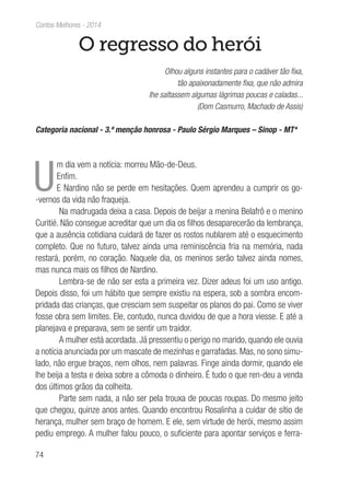 74
Contos Melhores - 2014
O regresso do herói
Olhou alguns instantes para o cadáver tão fixa,
tão apaixonadamente fixa, que não admira
lhe saltassem algumas lágrimas poucas e caladas...
(Dom Casmurro, Machado de Assis)
Categoria nacional - 3.ª menção honrosa - Paulo Sérgio Marques – Sinop - MT*
U
m dia vem a notícia: morreu Mão-de-Deus.
Enfim.
E Nardino não se perde em hesitações. Quem aprendeu a cumprir os go-
-vernos da vida não fraqueja.
Na madrugada deixa a casa. Depois de beijar a menina Belafrô e o menino
Curitié. Não consegue acreditar que um dia os filhos desaparecerão da lembrança,
que a ausência cotidiana cuidará de fazer os rostos nublarem até o esquecimento
completo. Que no futuro, talvez ainda uma reminiscência fria na memória, nada
restará, porém, no coração. Naquele dia, os meninos serão talvez ainda nomes,
mas nunca mais os filhos de Nardino.
Lembra-se de não ser esta a primeira vez. Dizer adeus foi um uso antigo.
Depois disso, foi um hábito que sempre existiu na espera, sob a sombra encom-
pridada das crianças, que cresciam sem suspeitar os planos do pai. Como se viver
fosse obra sem limites. Ele, contudo, nunca duvidou de que a hora viesse. E até a
planejava e preparava, sem se sentir um traidor.
A mulher está acordada. Já pressentiu o perigo no marido, quando ele ouvia
a notícia anunciada por um mascate de mezinhas e garrafadas. Mas, no sono simu-
lado, não ergue braços, nem olhos, nem palavras. Finge ainda dormir, quando ele
lhe beija a testa e deixa sobre a cômoda o dinheiro. É tudo o que ren-deu a venda
dos últimos grãos da colheita.
Parte sem nada, a não ser pela trouxa de poucas roupas. Do mesmo jeito
que chegou, quinze anos antes. Quando encontrou Rosalinha a cuidar de sítio de
herança, mulher sem braço de homem. E ele, sem virtude de herói, mesmo assim
pediu emprego. A mulher falou pouco, o suficiente para apontar serviços e ferra-
 