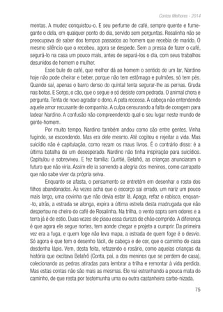 75
Contos Melhores - 2014
mentas. A mudez conquistou-o. E seu perfume de café, sempre quente e fume-
gante o dela, em qualquer ponto do dia, servido sem perguntas. Rosalinha não se
preocupava de saber dos tempos passados ao homem que recebia de marido. O
mesmo silêncio que o recebeu, agora se despede. Sem a pressa de fazer o café,
segurá-lo na casa um pouco mais, antes de separá-los o dia, com seus trabalhos
desunidos de homem e mulher.
Esse bule de café, que melhor dá ao homem o sentido de um lar, Nardino
hoje não pode cheirar e beber, porque não tem estômago e pulmões, só tem pés.
Quando sai, apenas o barro denso do quintal tenta segurar-lhe as pernas. Gruda
nas botas. E Sorgo, o cão, que o segue e só desiste com pedrada. O animal chora e
pergunta.Tenta de novo agradar o dono.A pata receosa.A cabeça não entendendo
aquele amor recusante de companhia.A culpa censurando a falta de coragem para
ladear Nardino. A confusão não compreendendo qual o seu lugar neste mundo de
gente-homem.
Por muito tempo, Nardino também andou como cão entre gentes. Vinha
fugindo, se escondendo. Mas era dele mesmo. Até cogitou o rejeitar a vida. Mas
suicídio não é capitulação, como rezam os maus livros. É o contrário disso: é a
última batalha de um desesperado. Nardino não tinha inspiração para suicídios.
Capitulou e sobreviveu. E fez família: Curitié, Belafrô, as crianças anunciaram o
futuro que não viria. Assim ele ia sorvendo a alegria dos meninos, como carrapato
que não sabe viver da própria seiva.
Enquanto se afasta, o pensamento se entretém em desenhar o rosto dos
filhos abandonados. Às vezes acha que o escorço sai errado, um nariz um pouco
mais largo, uma covinha que não devia estar lá. Apaga, refaz o rabisco, enquan-
-to, atrás, a estrada se alonga, expira a última estrela desta madrugada que não
despertou no cheiro do café de Rosalinha. Na trilha, o vento sopra sem odores e a
terra já é de estio. Duas vezes ele pisou essa dureza de chão comprido.A diferença
é que agora ele segue nortes, tem aonde chegar e projeto a cumprir. Da primeira
vez era a fuga, e quem foge não leva mapa, a estrada de quem foge é o desvio.
Só agora é que tem o desenho fácil, de cabeça e de cor, que o caminho de casa
desdenha lápis. Vem, desta feita, refazendo o rosário, como aquelas crianças da
história que excitava Belafrô (Conta, pai, a dos meninos que se perdem de casa),
colecionando as pedras atiradas para lembrar a trilha e remontar à vida perdida.
Mas estas contas não são mais as mesmas. Ele vai estranhando a pouca mata do
caminho, de que resta por testemunha uma ou outra castanheira carbo-nizada.
 