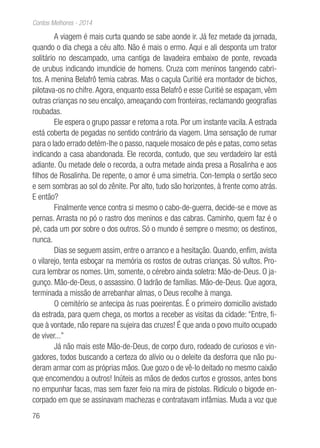 76
Contos Melhores - 2014
A viagem é mais curta quando se sabe aonde ir. Já fez metade da jornada,
quando o dia chega a céu alto. Não é mais o ermo. Aqui e ali desponta um trator
solitário no descampado, uma cantiga de lavadeira embaixo de ponte, revoada
de urubus indicando imundície de homens. Cruza com meninos tangendo cabri-
tos. A menina Belafrô temia cabras. Mas o caçula Curitié era montador de bichos,
pilotava-os no chifre.Agora, enquanto essa Belafrô e esse Curitié se espaçam, vêm
outras crianças no seu encalço, ameaçando com fronteiras, reclamando geografias
roubadas.
Ele espera o grupo passar e retoma a rota. Por um instante vacila.A estrada
está coberta de pegadas no sentido contrário da viagem. Uma sensação de rumar
para o lado errado detém-lhe o passo, naquele mosaico de pés e patas, como setas
indicando a casa abandonada. Ele recorda, contudo, que seu verdadeiro lar está
adiante. Ou metade dele o recorda, a outra metade ainda presa a Rosalinha e aos
filhos de Rosalinha. De repente, o amor é uma simetria. Con-templa o sertão seco
e sem sombras ao sol do zênite. Por alto, tudo são horizontes, à frente como atrás.
E então?
Finalmente vence contra si mesmo o cabo-de-guerra, decide-se e move as
pernas. Arrasta no pó o rastro dos meninos e das cabras. Caminho, quem faz é o
pé, cada um por sobre o dos outros. Só o mundo é sempre o mesmo; os destinos,
nunca.
Dias se seguem assim, entre o arranco e a hesitação. Quando, enfim, avista
o vilarejo, tenta esboçar na memória os rostos de outras crianças. Só vultos. Pro-
cura lembrar os nomes. Um, somente, o cérebro ainda soletra: Mão-de-Deus. O ja-
gunço. Mão-de-Deus, o assassino. O ladrão de famílias. Mão-de-Deus. Que agora,
terminada a missão de arrebanhar almas, o Deus recolhe à manga.
O cemitério se antecipa às ruas poeirentas. É o primeiro domicílio avistado
da estrada, para quem chega, os mortos a receber as visitas da cidade: “Entre, fi-
que à vontade, não repare na sujeira das cruzes! É que anda o povo muito ocupado
de viver...”
Já não mais este Mão-de-Deus, de corpo duro, rodeado de curiosos e vin-
gadores, todos buscando a certeza do alívio ou o deleite da desforra que não pu-
deram armar com as próprias mãos. Que gozo o de vê-lo deitado no mesmo caixão
que encomendou a outros! Inúteis as mãos de dedos curtos e grossos, antes bons
no empunhar facas, mas sem fazer feio na mira de pistolas. Ridículo o bigode en-
corpado em que se assinavam machezas e contratavam infâmias. Muda a voz que
 