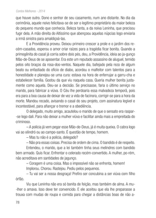 78
Contos Melhores - 2014
que houve outro. Dono e senhor de seu casamento, num ano distante. No dia da
cerimônia, aquele noivo felicitava-se de ser o legítimo proprietário da maior beleza
do pequeno mundo que conhecia. Beleza tanta, a da noiva Leninha, que precisou
fugir dela. A mão direita do Altíssimo que abençoou aquelas núpcias logo enviaria
a irmã sinistra para amaldiçoá-las.
E a Providência proveu. Deixou primeiro crescer a prole e o jardim dos re-
cém-casados, esperou o amor criar raízes para a tragédia ficar bonita. Quando a
primogênita do casal já corria sobre dois pés, deu, a Providência, ideia ao ja-gunço
Mão-de-Deus de se aposentar. Era este um reputado assassino de aluguel, temido
pelos oito braços da rosa-dos-ventos. Naquele dia, bafejado pela reza de algum
beato ou enfastiado do ofício de diabo, acordou o malfeitor com talentos para a
honestidade e planejou-se uma cura: estava na hora de enferrujar a garru-cha e
estabelecer família. Gostou da que viu naquela casa. Queria mulher bonita justa-
mente como aquela. Deu-se a decisão. Se precisasse, faria o último serviço no
marido, para fabricar a viúva. O Céu lhe perdoaria essa malvadeza temporã, pois
era para a boa causa de deixar de vez a vida de facínora, corrigir-se para a hora da
morte. Mandou recado, avisando o casal do seu projeto, com assinatura legível e
incontestável, para afiançar o tremor e a obediência.
O delegado, muito amigo, acautelou o marido de que o sensato era raspar-
-se logo dali. Para não deixar a mulher viúva e facilitar ainda mais a empreitada do
criminoso.
– A polícia já vem pegar esse Mão-de-Deus, já é muita queixa. O cabra logo
vai ao xilindró ou ao campo-santo. É questão de tempo, homem.
– Mas tu não é a polícia, delegado?
– Não pra essas coisas. Precisa de ordem de cima. O bandido é de respeito.
Entendeu, o marido, que a lei também tinha seus melindres com bandido
bem armado. Quis ficar. Enfrentar o celerado recém-convertido. A mulher, po-rém,
não acreditava em santidades de jagunço.
– Coragem é uma coisa. Mas o impossível não se enfrenta, homem!
Implorou. Chorou. Rastejou. Pediu pelos pequenos.
– Tu vai ser a nossa desgraça! Prefiro ser concubina a ser viúva com filho
órfão.
Viu que Leninha não era só bonita de feição, mas também de alma. A mu-
-lher o amava. Isso deve ter convencido. E ele aceitou que ela lhe preparasse a
trouxa com mudas de roupa e comida para chegar a distâncias boas de não a-
 