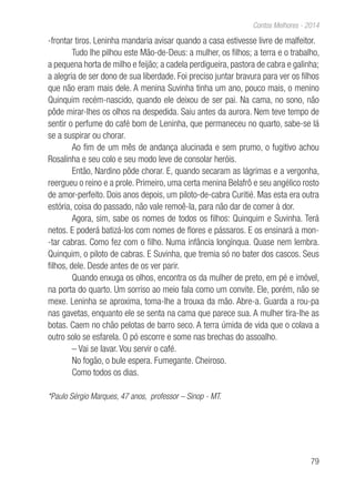 79
Contos Melhores - 2014
-frontar tiros. Leninha mandaria avisar quando a casa estivesse livre de malfeitor.
Tudo lhe pilhou este Mão-de-Deus: a mulher, os filhos; a terra e o trabalho,
a pequena horta de milho e feijão; a cadela perdigueira, pastora de cabra e galinha;
a alegria de ser dono de sua liberdade. Foi preciso juntar bravura para ver os filhos
que não eram mais dele. A menina Suvinha tinha um ano, pouco mais, o menino
Quinquim recém-nascido, quando ele deixou de ser pai. Na cama, no sono, não
pôde mirar-lhes os olhos na despedida. Saiu antes da aurora. Nem teve tempo de
sentir o perfume do café bom de Leninha, que permaneceu no quarto, sabe-se lá
se a suspirar ou chorar.
Ao fim de um mês de andança alucinada e sem prumo, o fugitivo achou
Rosalinha e seu colo e seu modo leve de consolar heróis.
Então, Nardino pôde chorar. E, quando secaram as lágrimas e a vergonha,
reergueu o reino e a prole. Primeiro, uma certa menina Belafrô e seu angélico rosto
de amor-perfeito. Dois anos depois, um piloto-de-cabra Curitié. Mas esta era outra
estória, coisa do passado, não vale remoê-la, para não dar de comer à dor.
Agora, sim, sabe os nomes de todos os filhos: Quinquim e Suvinha. Terá
netos. E poderá batizá-los com nomes de flores e pássaros. E os ensinará a mon-
-tar cabras. Como fez com o filho. Numa infância longínqua. Quase nem lembra.
Quinquim, o piloto de cabras. E Suvinha, que tremia só no bater dos cascos. Seus
filhos, dele. Desde antes de os ver parir.
Quando enxuga os olhos, encontra os da mulher de preto, em pé e imóvel,
na porta do quarto. Um sorriso ao meio fala como um convite. Ele, porém, não se
mexe. Leninha se aproxima, toma-lhe a trouxa da mão. Abre-a. Guarda a rou-pa
nas gavetas, enquanto ele se senta na cama que parece sua. A mulher tira-lhe as
botas. Caem no chão pelotas de barro seco. A terra úmida de vida que o colava a
outro solo se esfarela. O pó escorre e some nas brechas do assoalho.
– Vai se lavar. Vou servir o café.
No fogão, o bule espera. Fumegante. Cheiroso.
Como todos os dias.
*Paulo Sérgio Marques, 47 anos, professor – Sinop - MT.
 