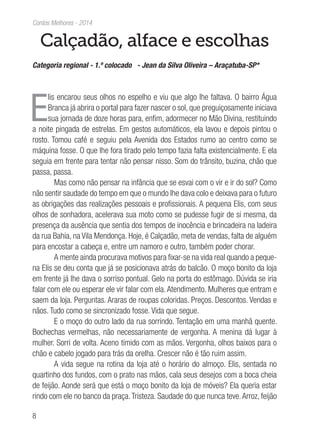 8
Contos Melhores - 2014
Calçadão, alface e escolhas
Categoria regional - 1.º colocado - Jean da Silva Oliveira – Araçatuba-SP*
E
lis encarou seus olhos no espelho e viu que algo lhe faltava. O bairro Água
Branca já abrira o portal para fazer nascer o sol, que preguiçosamente iniciava
sua jornada de doze horas para, enfim, adormecer no Mão Divina, restituindo
a noite pingada de estrelas. Em gestos automáticos, ela lavou e depois pintou o
rosto. Tomou café e seguiu pela Avenida dos Estados rumo ao centro como se
máquina fosse. O que lhe fora tirado pelo tempo fazia falta existencialmente. E ela
seguia em frente para tentar não pensar nisso. Som do trânsito, buzina, chão que
passa, passa.
Mas como não pensar na infância que se esvai com o vir e ir do sol? Como
não sentir saudade do tempo em que o mundo lhe dava colo e deixava para o futuro
as obrigações das realizações pessoais e profissionais. A pequena Elis, com seus
olhos de sonhadora, acelerava sua moto como se pudesse fugir de si mesma, da
presença da ausência que sentia dos tempos de inocência e brincadeira na ladeira
da rua Bahia, na Vila Mendonça. Hoje, é Calçadão, meta de vendas, falta de alguém
para encostar a cabeça e, entre um namoro e outro, também poder chorar.
A mente ainda procurava motivos para fixar-se na vida real quando a peque-
na Elis se deu conta que já se posicionava atrás do balcão. O moço bonito da loja
em frente já lhe dava o sorriso pontual. Gelo na porta do estômago. Dúvida se iria
falar com ele ou esperar ele vir falar com ela. Atendimento. Mulheres que entram e
saem da loja. Perguntas. Araras de roupas coloridas. Preços. Descontos. Vendas e
nãos. Tudo como se sincronizado fosse. Vida que segue.
E o moço do outro lado da rua sorrindo. Tentação em uma manhã quente.
Bochechas vermelhas, não necessariamente de vergonha. A menina dá lugar à
mulher. Sorri de volta. Aceno tímido com as mãos. Vergonha, olhos baixos para o
chão e cabelo jogado para trás da orelha. Crescer não é tão ruim assim.
A vida segue na rotina da loja até o horário do almoço. Elis, sentada no
quartinho dos fundos, com o prato nas mãos, cala seus desejos com a boca cheia
de feijão. Aonde será que está o moço bonito da loja de móveis? Ela queria estar
rindo com ele no banco da praça.Tristeza. Saudade do que nunca teve.Arroz, feijão
 