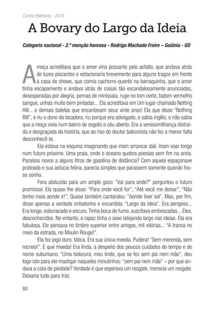 80
Contos Melhores - 2014
A Bovary do Largo da Ideia
Categoria nacional - 2.ª menção honrosa - Rodrigo Machado Freire – Goiânia - GO
A
moça acreditava que o amor viria possante pelo asfalto, que andava atrás
de luzes piscantes e estacionaria brevemente para alguns tragos em frente
à casa de shows, que comia cachorro-quente na barraquinha, que o amor
tinha escapamento e andava atrás de coisas tão escandalosamente anunciadas,
desesperadas por alegria, pernas de minissaia, ruge no tom certo, batom vermelho
sangue, unhas muito bem pintadas... Ela acreditava em Um lugar chamado Notting
Hill... e demais balelas que encantavam seus vinte anos! Ela que disse “Nothing
Rill”, e riu o dono da locadora, riu porque era advogado, e sabia inglês, e não sabia
que a moça vivia num bairro de esgoto a céu aberto. Era a verossimilhança distraí-
da e desgraçada da história, que ao riso do doutor balconista não fez a menor falta
desconhecê-la.
Ela estava na esquina imaginando que iriam arrancar dali. Iriam voar longe
num futuro próximo. Uma praia, onde o oceano quebra poesias sem fim na areia.
Paraísos novos a alguns litros de gasolina de distância? Com aquela espaçonave
prateada e sua astúcia felina, parecia simples que parassem somente quando fos-
se sonho.
Fora abduzida para um amplo gozo: “Vai para onde?” perguntou o futuro
promissor. Ela quase lhe disse: “Para onde você for”; “Até você me deixar”; “Não
tenho mais aonde ir!”; Quase também cantarolou: “Aonde tiver sol”. Mas, por fim,
disse apenas a verdade enfadonha e encardida: “Largo da ideia”. Era perigoso...
Era longe, esburacado e escuro.Tinha boca de fumo, suscitava emboscadas... Eles,
desconhecidos. No entanto, o rapaz tinha o sexo latejando largo nas ideias. Ela era
fabulosa. Ele pensava no timbre superior entre amigos, mil vitórias... “A transa no
meio da estrada, no Moulin Rouge!”.
Ela fez jogo duro, tática. Era sua única moeda. Pudera! “Sem merenda, sem
recreio!”. E que moeda! Era linda, a despeito dos poucos cuidados do tempo e do
nome suburbano. “Uma belezura, meu lindo, que se fez sem pai nem mãe”, deu
logo isto para ele mastigar naqueles minutinhos:“sem pai nem mãe” – por que an-
dava a cata de piedade? Verdade é que esperava um resgate, merecia um resgate.
Deixaria tudo para trás.
 