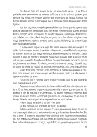 81
Contos Melhores - 2014
Deu-lhe um beijo sob a única luz de um único poste na rua... e só. Abriu a
porta do amor, desceu com as vísceras eufóricas e sumiu entre as paredes para
sempre nos tijolos, no corredor estreito que entremeava os latidos. Morava nos
fundos. Deixara apenas números para que o desejo do rapaz digitasse com dedos
ligeiros.
Nos dias seguintes, cumpriu apenas clichês dos filmes que via, apenas essa
postura adotada com tenacidade, qual com frieza remedava algo quente. Deixava
tocar o coração várias vezes antes de atender. Rigorosa, estratégica, desapareceu
das baladas, das noites, das intenções perigosas de outros afetos, imaginando-se
moça digna de uma realeza, emulava como podia a indiferença de uma princesa
com muitos pretendentes.
O tempo corre, segue-se o jogo. Ele passa todos os dias para pegá-la no
salão, dentro daquela ternura prateada e brilhante.Ah, o amor! Ela fecha as pernas,
as mantêm assim até que o laço o enforque. Não escorregaria no molhado... Usava
decotes e saias de morder e assoprar. Nada muito ousado, tudo a parecer muito
natural, sem propósito.Trabalhava enfeitada de espontaneidade, esperando que ele
surgisse entre as clientes. Por dentro, escondia o enorme cansaço daquele papo
de salão, de favela, de novela, de amantes, de madames... Era uma esquizofrenia!
Quem dera fosse “por fim”, mas casaram e a história não acabou aí. “Fe-
lizes para sempre” era promessa que só tolos ouviriam, tanto que ela morava a
apenas meia hora de antes.
“Então era isto?! Panelas sobre o fogão? Louças sujas na pia esperando
suas mãos de quem lava?
Passeavam esporadicamente, tentavam driblar o tédio muito ajuizadamen-
te, a 40 por hora, que era o que os radares permitiam. Isto é, quando para ele não
bastava o bar da esquina e o Corinthians... Aí davam voltinhas e voltinhas para
escoar ao mesmo destino, o mesmo lugar depois de um shopping, de um suco de
laranja. Setenta metros quadrados emparedavam as expectativas.
– Bem, desce para abrir o portão! – ele disse.
Os dois rangiam, ser chamada de “bem” e o portão.
Todas as vezes ela tardava a descer do carro, descontente.Antes de sair, ela
namorava o painel do amor, tentando entender quanto restava de combustível. Era
isto o amor? É o que ele podia fazer? Dar voltinhas e ser novamente encaixotado?
Ah, que batalha não travava com seu resto de expectativa ao silêncio resignada.
Dera mil cavalos de pau no começo, rugia feito louco, parecia que ganharia da vida
 