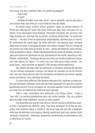 82
Contos Melhores - 2014
num racha. Era isso o destino?! Abrir um portão de garagem?
– Coca-cola!
– O quê?
– Vontade de beber coca-cola, amor! - ela se escondia, apenas para que o
amor desse mais uma volta por uma esmola de fatia da cidade.
As outras casas também tinham garagem, todos os amores estavam lá
dentro por volta das 20 horas. Não eram feitos para algo novo, mas para um co-
tidiano. Eram fabricados! Consumidores. Poluentes! Serventes das semanas com
folga domingo sim, domingo não no parque, na Quinta da Boa Vista,“no quinto dos
infernos” – ela dizia cheia de esperanças esquartejadas, baixinho para si mesma.
Se reclamasse ele viraria sapo, ele devia adivinhar, mas parecia cego, entregue
totalmente ao corpo. A sensação de poder com bolsos furados! Pois se o tempo de
seu homem era roído atrás de mesas, tic-tacs... dentro de estaleiros, sobre resmas,
atrás de balcões e vidros... Roído impiedosamente por quilos de batatas, torcido rí-
gido como porcas em parafusos de aço, atarraxado em ser aquilo, segurança, esta-
bilidade, estaticidade... Quaisquer dessas porcarias que também podemos chamar,
com ares dignos, de “dever”. E o amor com seu inútil porta-malas imenso... Um
porta-luvas... para esconder as digitais?! 200 cavalos conformadíssimos!
Seu destino de logo mais se adivinhava no itinerário, olhando da varanda:
“ora as vizinhas carregavam crianças, ora bolsas de mercado na rua de cimento
sob o sol, que, fosse decente além de necessário, entristeceria de iluminar aquelas
tantas monotonias. Uma metrópole de tédios!
E o amor dava voltinhas. Não deixava nada para trás, respirava a própria po-
eira que levantava. Asfixiava! Como ela não tinha reparado?! Em que sono estivera
aprisionada outrora? Ela só conseguia ver da janela aqueles meses de abstinência
por meia hora de distância da miséria de duas décadas.
Volta e meia, encontrava uma conhecida, uma antiga cliente... Fingia o
“bom dia!”, os sorrisos pesadíssimos para não contar mazelas. Ora, se a própria
dona do salão, onde trabalhara, morava na outra quadra!
Compreendeu que quanto mais fácil um homem vencia as distâncias, quan-
to mais o transporte era eficiente, veloz, mais área abrangiam os limites da Des-
graça, mais próxima estava a desdita e não havia fuga por que eles a pegariam
antes que ela dobrasse uma esquina. Haveria, aonde quer que fosse, apenas ciclos
semanais, menstruais... Dolorosos, sangrentos, sentimentais, em discordância com
a indiferença do mundo!
 