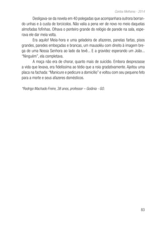 83
Contos Melhores - 2014
Desligava-se da novela em 40 polegadas que acompanhara outrora borran-
do unhas e à custa de torcicolos. Não valia a pena ver de novo no meio daquelas
almofadas fofinhas. Olhava o ponteiro grande do relógio de parede na sala, espe-
rava ele dar meia volta.
Era aquilo! Meia-hora e uma geladeira de afazeres, panelas fartas, pisos
grandes, paredes emboçadas e brancas, um mausoléu com direito à imagem bre-
ga de uma Nossa Senhora ao lado da tevê... E a gravidez esperando um João...
“Ninguém”, ela completava.
A moça não era de chorar, quanto mais de suicídio. Embora desprezasse
a vida que levava, era fidelíssima ao tédio que a roia gradativamente. Ajeitou uma
placa na fachada:“Manicure e pedicure a domicílio” e voltou com seu pequeno feto
para a morte e seus afazeres domésticos.
*Rodrigo Machado Freire, 38 anos, professor – Goiânia - GO.
 