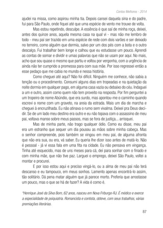 87
Contos Melhores - 2014
ajudei na missa, como aspirou minha tia. Depois cansei daquela sina e do padre,
fui para São Paulo, onde fiquei até que uma espécie de vento me trouxe de volta.
Mas estou repetindo, desculpe. A essência é que saí de minha roça, deixei,
antes dos quinze anos, aquela mesma casa na qual vi - mas não me lembro de
todo - meu pai ser trazido em uma espécie de rede com dois varões e ser deixado
no terreiro, como alguém que dormia, salvo por um dos pés com a bota e o outro
descalço. Fui trabalhar bem longe e calhou que eu estudasse um pouco. Aprendi
as contas de somar e dividir e umas palavras que não se usam por aqui. No mais,
acho que sou quase o mesmo que partiu e voltou por vergonha, com a urgência de
ainda não ter cumprido a promessa para com sua mãe. Por isso regressei então a
esse pedaço que me cabia no mundo e nessa história.
Como cheguei até aqui? Não foi difícil. Ninguém me conhece, não sabia a
tenção ou o procedimento. Consumi alguns dias em tropeadas e na quietação da
noite dormia em qualquer pago, em alguma casa vazia ou debaixo do céu. Indaguei
a um e outro, assim como quem não tem proveito na resposta. Por fim perguntei a
um tropeiro de nome Abúndio, que era surdo, mas apontou-me o caminho quando
escrevi o nome com um graveto, na areia da estrada. Mais um dia de marcha e
cheguei à encruzilhada. Eu não atinava o rumo sem vivalma. Deixei pra Deus deci-
dir. Se de um lado meu destino era outro e eu não topava com o assassino de meu
pai, voltava manso sobre meus passos, mas se fora de justiça... arrisquei.
Mas de minha parte, não trago qualquer ódio. Como eu disse, meu pai
era um estranho que sequer um dia pousou as mãos sobre minha cabeça. Mas
o senhor compreende, pois também se vingou em meu pai, de alguma afronta
que não era sua, ou era, vá saber. Eu queria lhe dizer isso antes de matá-lo. Não
é pessoal - já vi essa fala em uma fita na cidade. Eu não pensava em vingança.
Tinha até esquecido, mas de uns meses para cá, dei para sonhar com o finado e
com minha mãe, que não tive paz. Larguei o emprego, deixei São Paulo, voltei a
montar e procurei.
E por isso estou aqui e preciso vingá-lo, ou a alma de meu pai não terá
descanso e eu tampouco, em meus sonhos. Lamento apenas encontrá-lo assim,
tão solitário. Dá pena matar alguém que já parece morto. Preferia que arrostasse
um pouco, mas o que se há de fazer? A vida é como é.
*Henrique José da Silva Bom, 62 anos, nasceu em Nova Friburgo-RJ. É médico e exerce
a especialidade de psiquiatria. Romancista e contista, obteve, com seus trabalhos, várias
premiações literárias.
 
