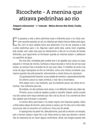 89
Contos Melhores - 2014
Ricochete - A menina que
atirava pedrinhas ao rio
Categoria internacional - 1.º colocada - Mônica Barroso Reis Simão, Fundão,
Portugal*
E
la passava a vida a atirar pedrinhas ovais e brilhantes para o rio. Estas relu-
ziam quando expostas ao sol, se cobertas por beijos frescos dados pela água.
Ela, com os seus cabelos loiros que absorviam a luz do sol, passava a vida
a atirar pedrinhas para o rio. Algumas caiam perto dela, outras eram engolidas
pelo caudal, sem nada mais para as relembrarem a não ser os círculos de bordas
brilhantes, que fugazmente se formavam quando as mesmas batiam e saltitavam
na superfície da água.
Ela vivia feliz, embalada pelo vestido leve e de algodão que usava no corpo
pequeno e mimoso de menina. Conhecia o toque dourado e morno do sol nas suas
costas, as carícias frias e brandas do rio nas suas mãos. O restolhar do vento e do
curso de água impregnara-se-lhe na memória, como uma música constante, que,
mesmo quando não está presente, internamente a mente teima em reproduzir.
Era graciosamente inocente,no seu estado de meninice,e ignorantemente feliz.
Do exterior, pouco ou nada conhecia, e isso não a incomodava.
Vivia alegre com o seu bastante, que era bastante pouco aos olhos de es-
tranhos, mas suficiente para ela.
No entanto, um dia conheceu sons novos, e um diferente manto caiu sobre ela.
Primeiro, ouviu o ruído de sapatos a judiar o cascalho. Depois, sentiu na pele
nua das costas outro toque abstrato que não o da luz do sol. Era a sombra do dono
dos sapatos que trincavam o cascalho.
A menina olhou para baixo e viu botas negras com biqueiras gastas. Subiu
o olhar pelas calças do homem, pela camisa e casaco, por fim deu com a face dele,
escura por este se encontrar em contra luz. Uma cara de adulto.
A rapariguinha iria pedir-lhe, delicadamente, para ele se desviar um bocado,
pois o homem estava a tapar-lhe o sol. Havia tanta luz solar que decerto o senhor
não se importaria de se mover alguns centímetros, afinal, ela chegara àquele sítio
 