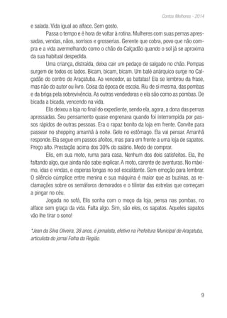 9
Contos Melhores - 2014
e salada. Vida igual ao alface. Sem gosto.
Passa o tempo e é hora de voltar à rotina. Mulheres com suas pernas apres-
sadas, vendas, nãos, sorrisos e grosserias. Gerente que cobra, povo que não com-
pra e a vida avermelhando como o chão do Calçadão quando o sol já se aproxima
da sua habitual despedida.
Uma criança, distraída, deixa cair um pedaço de salgado no chão. Pompas
surgem de todos os lados. Bicam, bicam, bicam. Um balé anárquico surge no Cal-
çadão do centro de Araçatuba. Ao vencedor, as batatas! Ela se lembrou da frase,
mas não do autor ou livro. Coisa da época de escola. Riu de si mesma, das pombas
e da briga pela sobrevivência.As outras vendedoras e ela são como as pombas. De
bicada a bicada, vencendo na vida.
Elis deixou a loja no final do expediente, sendo ela, agora, a dona das pernas
apressadas. Seu pensamento quase engrenava quando foi interrompida por pas-
sos rápidos de outras pessoas. Era o rapaz bonito da loja em frente. Convite para
passear no shopping amanhã à noite. Gelo no estômago. Ela vai pensar. Amanhã
responde. Ela segue em passos afoitos, mas para em frente a uma loja de sapatos.
Preço alto. Prestação acima dos 30% do salário. Medo de comprar.
Elis, em sua moto, ruma para casa. Nenhum dos dois satisfeitos. Ela, lhe
faltando algo, que ainda não sabe explicar. A moto, carente de aventuras. No máxi-
mo, idas e vindas, e esperas longas no sol escaldante. Sem emoção para lembrar.
O silêncio cúmplice entre menina e sua máquina é maior que as buzinas, as re-
clamações sobre os semáforos demorados e o tilintar das estrelas que começam
a pingar no céu.
Jogada no sofá, Elis sonha com o moço da loja, pensa nas pombas, no
alface sem graça da vida. Falta algo. Sim, são eles, os sapatos. Aqueles sapatos
vão lhe tirar o sono!
*Jean da Silva Oliveira, 38 anos, é jornalista, efetivo na Prefeitura Municipal de Araçatuba,
articulista do jornal Folha da Região.
 