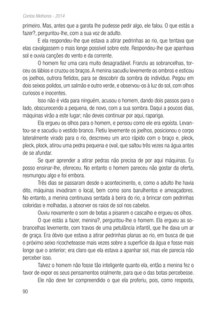 90
Contos Melhores - 2014
primeiro. Mas, antes que a garota lhe pudesse pedir algo, ele falou. O que estás a
fazer?, perguntou-lhe, com a sua voz de adulto.
E ela respondeu-lhe que estava a atirar pedrinhas ao rio, que tentava que
elas cavalgassem o mais longe possível sobre este. Respondeu-lhe que apanhava
sol e ouvia canções do vento e da corrente.
O homem fez uma cara muito desagradável. Franziu as sobrancelhas, tor-
ceu os lábios e cruzou os braços.A menina sacudiu levemente os ombros e esticou
os joelhos, outrora fletidos, para se descobrir da sombra do indivíduo. Pegou em
dois seixos polidos, um salmão e outro verde, e observou-os à luz do sol, com olhos
curiosos e inocentes.
Isso não é vida para ninguém, acusou o homem, dando dois passos para o
lado, obscurecendo a pequena, de novo, com a sua sombra. Daqui a poucos dias,
máquinas virão a este lugar; não deves continuar por aqui, rapariga.
Ela ergueu os olhos para o homem, e pensou como ele era egoísta. Levan-
tou-se e sacudiu o vestido branco. Fletiu levemente os joelhos, posicionou o corpo
lateralmente virado para o rio, descreveu um arco rápido com o braço e, pleck,
pleck, plock, atirou uma pedra pequena e oval, que saltou três vezes na água antes
de se afundar.
Se quer aprender a atirar pedras não precisa de por aqui máquinas. Eu
posso ensinar-lhe, ofereceu. No entanto o homem pareceu não gostar da oferta,
resmungou algo e foi embora.
Três dias se passaram desde o acontecimento, e, como o adulto lhe havia
dito, máquinas invadiram o local, bem como sons barulhentos e ameaçadores.
No entanto, a menina continuava sentada à beira do rio, a brincar com pedrinhas
coloridas e molhadas, a absorver os raios de sol nos cabelos.
Ouviu novamente o som de botas a pisarem o cascalho e ergueu os olhos.
O que estás a fazer, menina?, perguntou-lhe o homem. Ela ergueu as so-
brancelhas levemente, com travos de uma petulância infantil, que lhe dava um ar
de graça. Era óbvio que estava a atirar pedrinhas planas ao rio, em busca de que
o próximo seixo ricocheteasse mais vezes sobre a superfície da água e fosse mais
longe que o anterior; era claro que ela estava a apanhar sol, mas ele parecia não
perceber isso.
Talvez o homem não fosse tão inteligente quanto ela, então a menina fez o
favor de expor os seus pensamentos oralmente, para que o das botas percebesse.
Ele não deve ter compreendido o que ela proferiu, pois, como resposta,
 