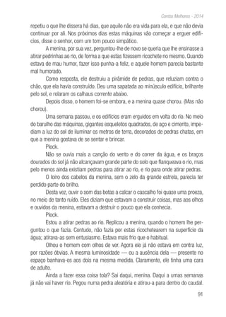 91
Contos Melhores - 2014
repetiu o que lhe dissera há dias, que aquilo não era vida para ela, e que não devia
continuar por ali. Nos próximos dias estas máquinas vão começar a erguer edifí-
cios, disse o senhor, com um tom pouco simpático.
A menina, por sua vez, perguntou-lhe de novo se queria que lhe ensinasse a
atirar pedrinhas ao rio, de forma a que estas fizessem ricochete no mesmo. Quando
estava de mau humor, fazer isso punha-a feliz, e aquele homem parecia bastante
mal humorado.
Como resposta, ele destruiu a pirâmide de pedras, que reluziam contra o
chão, que ela havia construído. Deu uma sapatada ao minúsculo edifício, brilhante
pelo sol, e rolaram os calhaus corrente abaixo.
Depois disso, o homem foi-se embora, e a menina quase chorou. (Mas não
chorou).
Uma semana passou, e os edifícios eram erguidos em volta do rio. No meio
do barulho das máquinas, gigantes esqueletos quadrados, de aço e cimento, impe-
diam a luz do sol de iluminar os metros de terra, decorados de pedras chatas, em
que a menina gostava de se sentar e brincar.
Plock.
Não se ouvia mais a canção do vento e do correr da água, e os braços
dourados do sol já não alcançavam grande parte do solo que flanqueava o rio, mas
pelo menos ainda existiam pedras para atirar ao rio, e rio para onde atirar pedras.
O loiro dos cabelos da menina, sem o zelo da grande estrela, parecia ter
perdido parte do brilho.
Desta vez, ouvir o som das botas a calcar o cascalho foi quase uma proeza,
no meio de tanto ruído. Eles diziam que estavam a construir coisas, mas aos olhos
e ouvidos da menina, estavam a destruir o pouco que ela conhecia.
Plock.
Estou a atirar pedras ao rio. Replicou a menina, quando o homem lhe per-
guntou o que fazia. Contudo, não fazia por estas ricochetearem na superfície da
água; atirava-as sem entusiasmo. Estava mais frio que o habitual.
Olhou o homem com olhos de ver. Agora ele já não estava em contra luz,
por razões óbvias. A mesma luminosidade — ou a ausência dela — presente no
espaço banhava-os aos dois na mesma medida. Claramente, ele tinha uma cara
de adulto.
Ainda a fazer essa coisa tola? Sai daqui, menina. Daqui a umas semanas
já não vai haver rio. Pegou numa pedra aleatória e atirou-a para dentro do caudal.
 