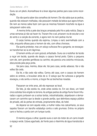 92
Contos Melhores - 2014
Ouviu-se um plock. Aconselhava-te a levar algumas pedras para casa como recor-
dação.
Ela não queria saber dos conselhos do homem. Ele não sabia que as pedras,
quando não estavam molhadas, não possuíam metade da beleza que agora tinham.
Ele nem ao menos sabia fazer com que as mesmas fizessem ricochete na água e
soluçassem sobre esta.
A menina tinha a pele dos braços arrepiada pelo frio e pela notícia. Daqui a
umas semanas já não vai haver rio.Tiraram-lhe o sol, privaram-na de escutar a voz
do vento e a canção da corrente, e agora nem rio nem pedras iria ter.
O corpo tremeu quando ela espirrou. Limpou o nariz avermelhado com a
mão, enquanto olhava para o homem de viés, com olhos chorosos.
Ela queria protestar, mas um soluço sufocava-lhe a garganta; se esvoaças-
se transformar-se-ia em lágrimas.
O homem emitiu um som gutural, enfastiado. Ouviu-se o restolhar de tecido
a roçar em tecido, quando ele despiu o casaco formal preto. Cobriu a pequena
com ele, sem grandes gentilezas ou carinho; ela parecia uma coisinha minúscula,
obscurecida pela peça preta.
Vai para casa, menina, disse ele. Vai para casa, senão adoeces. Vai e não
voltes tão cedo.
Ela foi, e tão cedo não voltou. Correu até casa, com o casaco do homem
sobre os ombros, a bruxulear atrás de si. O soluço que lhe sufocava a garganta
esvoaçou, e ela sentiu-o morno, a traçar-lhe as bochechas rosadas.
Passaram-se vinte anos, até ela regressar ao local.
De fato, já não existia rio, onde antes existia rio. Em vez disso, um hotel
cinco estrelas fora erigido no terreno.As antigas pedras do antigo flume foram tritu-
radas e agora juntavam-se a outras tantas, industrializadas; atapetavam e demar-
cavam um caminho que ia desde o grande portão, que delimitava espaço público
de privado, até às portas de entrada, propriamente ditas, do hotel.
Ao deparar-se com aquela visão, a mulher rodou nos calcanhares, os seus
sapatos fizeram um barulho estaladiço contra o solo grumoso. Entrou no próprio
carro e fechou a porta com um tunque surdo.
O menino ergueu o olhar, quando ouviu o som do motor de um carro invadir
o espaço verde. Estava agachado, de frente para o ribeirinho de água translúcida e
 