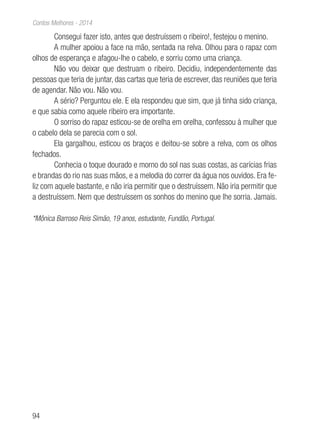 94
Contos Melhores - 2014
Consegui fazer isto, antes que destruíssem o ribeiro!, festejou o menino.
A mulher apoiou a face na mão, sentada na relva. Olhou para o rapaz com
olhos de esperança e afagou-lhe o cabelo, e sorriu como uma criança.
Não vou deixar que destruam o ribeiro. Decidiu, independentemente das
pessoas que teria de juntar, das cartas que teria de escrever, das reuniões que teria
de agendar. Não vou. Não vou.
A sério? Perguntou ele. E ela respondeu que sim, que já tinha sido criança,
e que sabia como aquele ribeiro era importante.
O sorriso do rapaz esticou-se de orelha em orelha, confessou à mulher que
o cabelo dela se parecia com o sol.
Ela gargalhou, esticou os braços e deitou-se sobre a relva, com os olhos
fechados.
Conhecia o toque dourado e morno do sol nas suas costas, as carícias frias
e brandas do rio nas suas mãos, e a melodia do correr da água nos ouvidos. Era fe-
liz com aquele bastante, e não iria permitir que o destruíssem. Não iria permitir que
a destruíssem. Nem que destruíssem os sonhos do menino que lhe sorria. Jamais.
*Mônica Barroso Reis Simão, 19 anos, estudante, Fundão, Portugal.
 