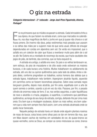 95
Contos Melhores - 2014
O giz na estrada
Categoria internacional - 2.º colocado - Jorge José Pires Figueiredo, Alverca,
Portugal*
E
ra na primavera que os miúdos ocupavam a estrada. Cada brincadeira tinha a
sua época. As que faziam na estrada eram, como que marcados no calendá-
rio, nos dias magníficos de Abril a Junho em que já quase não chovia e o sol
ficava ameno. De inverno não dava, pelas vestimentas mais pesadas que usavam
e os ralhos das mães por a sujarem mais do que seria usual, difíceis de enxugar
dependuradas em cordas em alpendres sem sol. De verão era impossível, que o
asfalto era um colector de calor que ficava a reverberar muito para além de o sol
se pôr. No Outono era a novidade do recomeço da escola, que trazia saudades dos
jogos de pião, de berlinde, das correrias, que os fazia esquecê-la.
A estrada era antiga, o asfalto era novo. Os pais e os velhos lembravam-se,
sem esforço, do piso de macadame e do sítio exato onde estiveram os maiores
buracos, e de cada buraco uma história. Muitos trabalharam no asfaltamento da
estrada, até uns dez ou quinze quilômetros para cada lado da aldeia. Antes e de-
pois deles, conforme progrediam os trabalhos, outros homens das aldeias que a
estrada ligava, trabalharam nela também. Aspergiram alcatrão líquido, aquecido
em carrinhos como se fossem locomotivas pequenas. Sobre essa camada negra
lançavam gravilha, depois mais alcatrão, por fim areia, espalhada com a arte de
quem semeia o centeio, usando a pá em vez da mão. Passava, por fim, o pesado
cilindro de enormes rodas de ferro. E se, nos verões seguintes, o calor liquidificava
de novo o alcatrão e o trazia, pegajoso, à superfície, o cantoneiro que palmilhava
quilômetros, ao longo do seu lanço de estrada, corrigia, deitando-lhe por cima mais
areia. Era bom que a miudagem soubesse, diziam os mais velhos, era bom sabe-
rem que a vida nem sempre fora fácil assim, com uma estrada alcatroada onde se
podia riscar bonecada.
Naquele pedaço de estrada havia um talude onde alguém plantara roseiras
de rosas de toucar, coisa brava como silvas para se dar em terreno tão mau, que
em Maio davam cachos de rosinhas em variedades de cor, do quase-branco ao
quase-vermelho, como se Deus, ao compor as cores misturasse as cores, branca
 