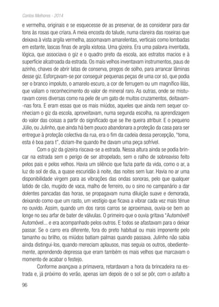 96
Contos Melhores - 2014
e vermelha, originais e se esquecesse de as preservar, de as considerar para dar
tons às rosas que criara. A meia encosta do talude, numa clareira das roseiras que
deixava à vista argila vermelha, assomavam amarelentas, verticais como lombadas
em estante, lascas finas de argila xistosa. Uma gizeira. Era uma palavra inventada,
lógica, que associava o giz e o quadro preto da escola, aos estratos macios e à
superfície alcatroada da estrada. Os mais velhos inventavam instrumentos, paus de
azinho, chaves de abrir latas de conserva, pregos de solho, para arrancar lâminas
desse giz. Esforçavam-se por conseguir pequenas peças de uma cor só, que podia
ser o branco impoluto, o amarelo escuro, a cor de ferrugem ou um magnífico lilás,
que valiam o reconhecimento do valor de mineral raro. As outras, onde se mistu-
ravam cores diversas como na pele de um gato de muitos cruzamentos, deitavam-
-nas fora. E eram essas que os mais miúdos, aqueles que ainda nem sequer co-
nheciam o giz da escola, aproveitavam, numa segunda escolha, na aprendizagem
do valor das coisas a partir do significado que se lhe queira atribuir. E o pequeno
Júlio, ou Julinho, que ainda há bem pouco abandonara a proteção da casa para ser
entregue à proteção colectiva da rua, era o fim da cadeia dessa percepção, “toma,
esta é boa para t”, diziam-lhe quando lhe davam uma peça sofrível.
Com o giz da gizeira riscava-se a estrada. Nessa altura ainda se podia brin-
car na estrada sem o perigo de ser atropelado, sem o ralho de sobreaviso feito
pelos pais e pelos velhos. Havia um silêncio que fazia parte da vida, como o ar, a
luz do sol de dia, a quase escuridão à noite, das noites sem luar. Havia no ar uma
disponibilidade virgem para as vibrações das ondas sonoras, pelo que qualquer
latido de cão, mugido de vaca, malho de ferreiro, ou o sino no campanário a dar
dolentes pancadas das horas, se propagavam numa diluição suave e demorada,
deixando como que um rasto, um vestígio que ficava a vibrar cada vez mais ténue
no ouvido. Assim, quando um dos raros carros se aproximava, ouvia-se bem ao
longe no seu arfar de bater de válvulas. O primeiro que o ouvia gritava “Automóvel!
Automóvel... e era acompanhado pelos outros. E todos se afastavam para o deixar
passar. Se o carro era diferente, fora do preto habitual ou mais imponente pelo
tamanho ou brilho, os miúdos batiam palmas quando passava. Julinho não sabia
ainda distingui-los, quando mereciam aplausos, mas seguia os outros, obediente-
mente, aprendendo depressa que eram também os mais velhos que marcavam o
momento de acabar o festejo.
Conforme avançava a primavera, retardavam a hora da brincadeira na es-
trada e, já próximo do verão, apenas iam depois de o sol se pôr, com o asfalto a
 