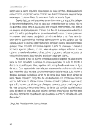 98
Contos Melhores - 2014
pairar sobre a cama segurado pelos braços de duas vizinhas, desajeitadamente
como se fosse um pássaro no seu primeiro voo. Julinho formava de longe um beijo,
e conseguiu pousar os lábios de supetão na fronte escaldante do pai.
Depois disso, as mulheres deixaram-no livre, como que esquecidas dele por
já não ter utilidade próxima. Mas ele sabia que tendo sido tirado da estrada não lhe
era permitido voltar para lá, não porque lhe tivessem recomendado, mas porque
ele, naquela intuição própria das crianças que lhes dá a percepção da vida mais a
partir dos afetos que das palavras, se sentia confinado à casa como se pudessem
vir a querer repetir aquela desajeitada cerimônia de beijar o pai. Ficou deambu-
lando entre o quarto onde as mulheres balbuciavam em surdina palavras que não
conseguia ouvir e o quintal onde três homens pareciam esperar pacientemente por
qualquer coisa, enquanto iam fazendo cigarros a partir de uma onça. Fumavam e
trocavam algumas palavras, poucas, sobre desgraças antigas. Voltavam a fazer
cigarros, um cedia o livro de mortalhas, outro a onça, como se fossem rodadas de
copos de vinho que na taberna cabia a cada um pagar por sua vez.
No quarto, a mãe de Julinho refrescava panos de algodão na água de uma
bacia de ferro esmaltado e colocava-os, meio espremidos, na testa do doente. E
depois de aquecidos pela febre, repetia o ciclo, mergulhando-os de novo na água
da bacia. Com regularidade, marcada pelo consenso das mulheres mais velhas
que, metendo o dedo na água, concluíam que já não estaria fresca, outra mulher ia
despejar a água ao quintal para verter-lhe de novo a água fresca de um cântaro de
barro. “Como está ele?”, perguntou-lhe um dos homens. Ela encolheu os ombros,
apertou fortemente os lábios e acenou dois nãos sem dizer palavra e regressou ao
quarto. E o homem que a interrogou olhou para os outros, puxou uma fumaça fun-
da, mais pensativo, e lentamente libertou de dentro dos pulmões aquela baforada
ácida do tabaco de onça, sacudiu o cigarro e como se procurasse as palavras disse
uma frase áspera mas insignificante para ouvidos de Julinho:“É tramada esta coisa
das sezões”.
*Jorge José Pires Figueiredo, Alverca, Portugal.
 