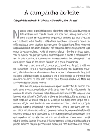 99
Contos Melhores - 2014
A campanha do leite
Categoria internacional - 3.º colocada - Fátima Bica, Mira, Portugal*
N
aquele tempo, a gente tinha que se alabantar e estar no Casal da Avença co
leite à volta da uma hora da manhã, uma hora, duas, ali naquele intervalo é
que o ti Manel Zé recebia o leite porque ópois tinha ele que votar a vaca ao
carro e ir levar o leite a Candeias, só lá adiante é que havia uma estrada onde o ca-
mião passava, e quem lá estava estava e quem não estava ficava, Tinha vezes que
as pessoas diziam-lhe assim, Oh home, não vá assim a chover, deixe arramar, inda
é pior ca vida de moleiro,_ Havia ali muntos moleiros_, Ele deu em troco assim,
Vida de moleiro, não, porque vocês se quiserem param o moinho e ópois quando o
tempinho der votam-no a moer outra vez, mas este produto não pode esperar…, se
eu lá estiver, estou, se não estiver, o camião vai à dele e adeus amigo,
Ora aqui o povo era munto, tudo comprou, tudo trocou de gado e tratámos
co ti Andorinho, _olha o ti Alberto Andorinho está munto mal, está munto malzi-
nho_ ele alabantaba-se adiantado uma hora e tocava o búzio no meio do quintal
e a gente sabía que era pra se alabantar e tirar o leite e depois de tirarmos o leite
reuniamo-nos todos na casa dele e íamos por aí fora num rancho pela Mata dos
Medos virados ao Casal da Avença,
Uma ocasião, o que é que aconteceu à pobre da Florzita?, Eu sempre aza-
rada, sempre co azar, ou adiante, ou atrás, ou ao meio, A minha mãe, que dormia
ao canto do borralho em cima de palha de centeio, com uma mantita aos pés e uma
fogueira feita, vai assim, Oh Florzita! mal eu me tinha deitado, Eu era danada pra
fazer renda, ora vir àquela hora que eu vi, não sei que horas eram porque não ti-
nhamos relógio, mas foi no fim de fazer as voltas todas, tirar o leite à vaca, e ópois
acomerar o gado, e ópois comer, e inda fazer renda_Tenho aí uma toalha, está rota,
mas ainda está aí uma desse tempo, porque a minha mãe, o que eu tinha feito até
então mandou tudo na urna ao pobre do filhinho, Eu tinha lençóis bordados por mim
que se podiam ver, mas ela, mais um, mais um, ai mais um, pronto, foram… eu já
não me alembra quantos tinha, mas tinha munta coisita já feita, era a ideia dela, era
pra ele ir melhor, era prós pezinhos irem melhor, era prás mãozinhas irem melhor,
 