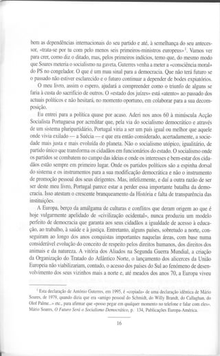 bem as dependências internacionais do seu partido e até, à semelhança do seu anteces-
    sor, «trata-se por tu com pelo menos seis primeiros-ministros europeus» 1. Vamos ver
    para crer, como diz o ditado, mas, pelos primeiros indícios, temo que, do mesmo modo
    que Soares meteria o socialismo na gaveta, Guterres venha a meter a «consciência moral»
    do PS no congelador. O que é um mau sinal para a democracia. Que não terá futuro se
    o passado não estiver esclarecido e o futuro continuar a depender de bodes expiatórios.
        O meu livro, assim o espero, ajudará a compreender como o triunfo de alguns se
    faria à custa do sacrifício dê outros. O «estado dos juízes» está «atento» ao passado dos
    actuais políticos e não hesitará, no momento oportuno, em colaborar para a sua decom-
    posição.
       Eu entrei para a política quase por acaso. Aderi nos anos 60 à minúscula Acção
    Socialista Portuguesa por acreditar que, pela via do socialismo democrático e através
    de um sistema pluripartidário, Portugal viria a ser um país igualou melhor que aquele
    onde vivia exilado - a Suécia - e que era então considerado, acertadamente, a socie-
    dade mais justa e mais evoluída do planeta. Não o socialismo utópico, igualitário, de
    partido único que transforma os cidadãos em funcionários do estado. O socialismo onde
    os partidos se combatem no campo das ideias e onde os interesses e bem-estar dos cida-
    dãos estão sempre em primeiro lugar. Onde os partidos políticos são a espinha dorsal
    do sistema e os instrumentos para a sua modificação democrática e não o instrumento
    de promoção pessoal dos seus dirigentes. Mas, infelizmente, e daí a outra razão de ser
    ser deste meu livro, Portugal parece estar a perder essa importante batalha da demo-
    cracia. Isso atestam o crescente branqueamento da História e falta de transparência das
    instituições.
        A Europa, berço da amálgama de culturas e conflitos que deram origem ao que é
    hoje vulgarmente apelidado de «civilização ocidental», nunca produziu um modelo
    perfeito de democracia que garanta aos seus cidadãos a igualdade de acesso à educa-
    ção, ao trabalho, à saúde e à justiça. Entretanto, alguns países, sobretudo a norte, con-
    seguiram ao longo dos anos conquistas importantes naquelas áreas, com base numa
    considerável evolução do conceito de respeito pelos direitos humanos, dos direitos dos
    animais e da natureza. A vitória dos Aliados na Segunda Guerra Mundial, a criação
    da Organização do Tratado do Atlântico Norte, o lançamento dos alicerces da União
    Europeia não viabilizariam, contudo, o acesso dos países do Sul ao fenómeno de desen-
    volvimento dos seus vizinhos mais a norte e, até meados dos anos 70, a Europa viveu


        1 Esta declaração de António Guterres, em 1995, é «copiada» de uma declaração idêntica de Mário

    Soares, de 1979, quando dizia que era «amigo pessoal do Schmidt, do Willy Brandt, do Callaghan, do
    Olof Palme...» etc., para afirmar que «posso pegar em qualquer momento no telefone e falar com eles».
    MárioSoares,O Futuro Será o SocialismoDemocrático,p. 134,PublicaçõesEuropa-América.

                                                    16




.
 
