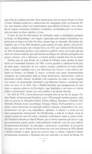 num clima de completa desunião. Entre democracias mais ou menos formais no Norte
e Centro, ditaduras medíocres e subservientes de «inspiração cristã» na Península Ibé-
rica, uma ditadura militar com reminiscências pan-arábicas na Grécia e uma imensi-
dão de regimes comunistas totalitários e despóticos, proclamados pela via revolucio-
nária em nome da classe operária, a Leste.
    O início da luta dos Movimentos de Libertação contra o colonialismo português
na Guiné, em Moçambique e em Angola, empurradps pela miopia e desinteresse oci-
dental para 06 braços da União Soviética, dariam lugar ao chamado «Movimento dos
Capitães» que a 25 de Abril derrubaria, para surpresa de todos, dentro e fora de Por-
tugal, a ditadura iniciada com o Estado Novo, em 1933, por António de Oliveira Sala-
zar. Este levantamento pacífico e sem objectivos políticos claros, provocado quer por
razões de natureza sindical, quer pela derrota psicológica dos militares portugueses nas
guerras coloniais, viria a influenciar a evolução política mundial deste fim de século.
    Durante mais de uma década, até à entrada de Portugal como membro de pleno
direito na Comunidade Europeia, em 1986, o nosso pequeno e subdesenvolvido país,
até então quase «esquecido» do seu contexto europeu, mobilizaria de forma inédita
todas as atenções mundiais com a sua «Revolução dos Cravos» e teria reflexos pro-
fundos na Europa e no Mundo. A «nossa» revolução seria quase instantaneamente
«adoptada» por praticamente todas as forças democráticas internacionais, tendo-se
democratas cristãos, liberais, socialistas e até comunistas em todas as suas imaginá-
veis versões, em determinados momentos e por diferentes motivos, considerado pró-
ximos do nosso 25 de Abril. Para o Partido Socialista, que protagonizaria de certo
modo os aspectos positivos da Revolução e que imprimiria a sua marca ao sistema
político constitucional vigente, esta seria também a sua década dourada.          .
    Em Abril de 1974, a social-democracia europeia entra na sua fase de apogeu. Par-
tidos filiados na Internacional Socialista, a que o PS português também pertence, estão
então no governo na Alemanha Federal, Áustria, Bélgica, Dinamarca, Finlândia, Grã-
-Bretanha, Holanda, Israel, Luxemburgo, Noruega e Suécia. Na Escandinávia, os movi-
mentos sociais-democratas de inspiração sindical começam a desprender-se do «con-
servadorismo» em que a sua dependência «operária» os lançara e a ansiar por um
maior protagonismo internacional. Na Grã-Bretanha, a onda de revolução social da
segundametade dos anos 60 contra o chamado establishment reabre as portas ao Par-
tido Trabalhista liderado por Harold Wilson, que se mostra impotente para travar a vaga
que transformaria aquele partido, tradicionalmente moderado, num dos mais radicais
da Internacional Socialista. Na Alemanha, a democracia «controlada» do pós-guerra
deu lugar a um «novo» Partido Social-Democrata com forte liderança de Willy Brandt
e Helmut Schrnidt os quais, apesar das nuances entre si, tinham o objectivo comum
de transformar novamente a Alemanha num país unificado e no motor da Europa. Na

                                          17
 